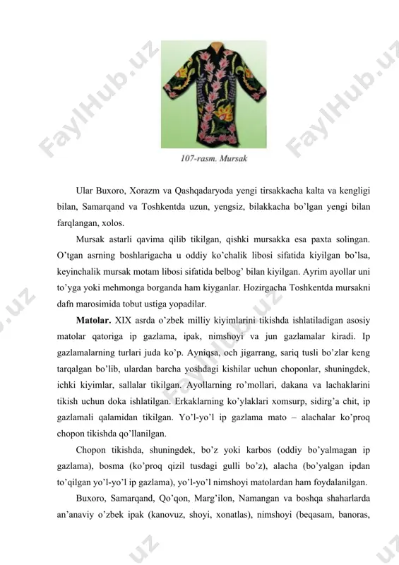 va boshqa shaharlarda an’anaviy o’zbek ipak (kanovuz, shoyi, xonatlas), nimshoyi (beqasam, banoras, adras) gazlamalaridan tikilgan turfa kiyimlar boy-badavlat kishilar orasida rasm bo’lgan. xix asrning birinchi yarmida o’rta оsiyoga rusiyadan ip gazlama va boshqa matolarning keltirilishi sababli xix asr oxiri va xx asr boshida mahalliy aholi orasida asosan fabrikada tayyorlangan ip gazlamalar: chit, bo’z, kolenkor, xom surpdan tikilgan kiyim-kechaklarni kiyish rasm bo’lgan. boy-badavlat kishilar esa kimxob, ipak, atlas, duxoba, rangbarang movutlarni sotib ola boshlaganlar. shunga qaramay, kosiblar dastgohidan chiqqan mahalliy gazlama: mato, bo’z, nimshoyi kabi gazmollar (adras, beqasam, poshshoyi, kimxob, xonatlas, katakshoyi kabilar)ning turli xillariga ehtiyoj katta bo’lgan. мa’lumki, o’zbek xalqi o’zining milliy marosimlarida alohida kiyinadi. nikoh yoki xatna to’yida kelin-ko’yovlar liboslari, to’y bolaning kiyimi, dafn marosimida marhumni yodlash davrida kiyiladigan liboslarga bo’linadi. erkaklarning milliy liboslari ham ichki (ichdan kiyiladigan) va ustki – yelkaga kiyiladigan, belga bog’lanadigan turlardan iborat. erkaklarning ichki libosiga yengsiz mullayoqa ko’ylak, ko’ylak-xalat (yaktak) va ishton kirgan. ustki …