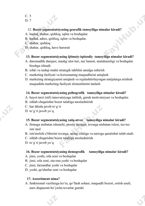 ga nimalar kiradi? a. jinsi, yoshi, oila soni va boshqalar b. jinsi, oila soni, ota-ona yoshi va boshqalar c. jinsi, farzandlar yoshi va boshqalar d. yoshi, qo'shnilar soni va boshqalar 17. assortiment nima? a. funktsional vazifasiga ko’ra, qo’llash sohasi, maqsadli bozori, sotish usuli, narx diapazoni bo’yicha tovarlar guruhi b. tovarlarning guruhi, nomenklaturasi c. tovarlarning xilma xilligi d. narx diapazoni bo’yicha tovarlar guruhi 18. kabinet tadqiqotining maqsadi nimadan iborat? a. ikkilamchi axborotlarni yig’ish va qayta ishlashdan iborat b. birlamchi axborotlarni yig’ishdan va qayta ishlashdan iborat c. kuzatuvlar o’tkazish orqali axborot yig’ishdan iborat d. so’rov o’tkazish orqali ma’lumotlar yig’ishdan iborat 19. xarajatlar bo`yicha ustunlik nima? a. bunda tovarni raqibga nisbatan pastroq narx qo`yish hisobiga yuqori bozor ulushini egallash maqsadida xarajatlarni minimallashtirishga mo`ljallangan. b. bunda taklifga raqibga nisbatan pastroq narx qo`yish xisobiga yuqori bozor ulushini egallash c. bunda talabni raqibga nisbatan pastroq narx qo`yish xisobiga yuqori bozor ulushini egallash d. bunda bozorda raqibga …