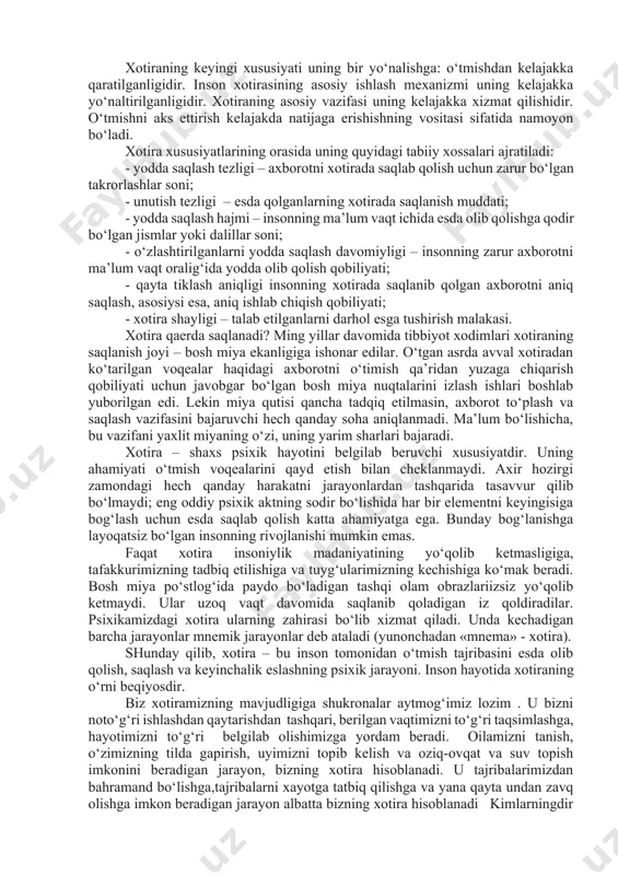 tekshirishlarga ko’ra, biror narsa esda olib qolinganda, asosan nerv hujayralarining (neyronlarning) dendrit shoxlari tarkibida o’zgarish yuzaga keladi. ular qandaydir boshqacharoq tuzilishga kirib oladilar. dendritlar tuzilishidagi hosil bo’lgan o’zgarish darrov o’tib ketadigan bo’lmay, ancha mustahkam bo’ladi. shu sababli esda olib qolgan narsa uzoq vaqt xotirada saqlanib turadi. xotiraning psixik jarayon sifatida o‘ziga xos xususiyati uning atrof-olamni bevosita aks ettirishga yo‘nalmaganligi, moddiy jismlar va hodisalar bilan ish eritmasligidan iborat. jismlar olamini aks ettirish idrok va tafakkurda amalga oshiriladi. xotira qabul qilingan obraz va tushunchalarni «ikkinchi aks ettirish» bilan ish ko‘radi. har bir bilish jarayoni uzluksiz xotiraga aylanadi, va har bir xotira biror bir boshqa narsaga aylanadi. har bir psixik jarayon boshqa jarayonni amalga oshirishning sharti bo‘lib xizmat qiladi (yoki o‘sha jarayonning keyingi bosqichi). bu uning «ikkilamchi» mahsulotga aylanib, tasavvurda amalga oshish qobiliyatiga ega bo‘lishini, jarayonning keyingi rivojlanishi uchun tayanch vazifasini o‘tashi mumkinligini bildiradi. xotiraning keyingi xususiyati uning bir yo‘nalishga: o‘tmishdan kelajakka qaratilganligidir. …