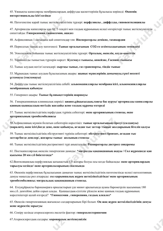 эмфиземасы, ауалыкеңістіктік көбеюі (кеңеюі) 27. жедел жәрдем жаңа туылған баланы тыныс жеткіліксіздігі белгілерімен клиникаға әкелді. қабылдау бөлімінің дәрігері қарап болған соң «жаңа туылған балалардың респираторлық дистресс-синдромы» диагнозын қойды.анамнезінен: бала шала туылған, туылғандағы дене салмағы төмен, жүктілік кезінде анасында ауыр акушерлік анамнез (анасында жүрек-тамыр ауруы).сіздің пікіріңіз: аталған синдромның патогенезінің басты буыны қандай және оның мәні.: сурфактанттың азаюы, альвеолалардың жабысып қалуын сақтайды 28. пациен т., қалқанша безі ауруымен эндокринологта «д» есепте тұр. кезекті медициналық тексерілу кезіінде: тері және кілегей қабаттарының түсі қалыпты. жүрек ырғақтары анық, ырғақты, тахикардия байқалады, аққ 130/90 мм.с.б.б., тынысы жиі және беткей. дәрігер қарап болғаннан кейін, қалқанша безінің ұлғаюынан тыныстың бызылғанын айтты. тыныс алу жетіспешілігінің себебін және түрін көрсетіңіз: тыныс жолдары қабырғаларының сырттан басып қысылуы тыныс жетіспеушілігінің обструктивті түрі 29. науқас с., 54 жаста, көміртегі тотығы газымен улану кесірінен тыныс жетіспеушілігімен клиникаға келіп түсті. шағымдары: бас ауруы, бас айналуы, құрғақ жөтел, жүрек айнуы, құсу. аталған шағымдардың себебін және патогенезін, …