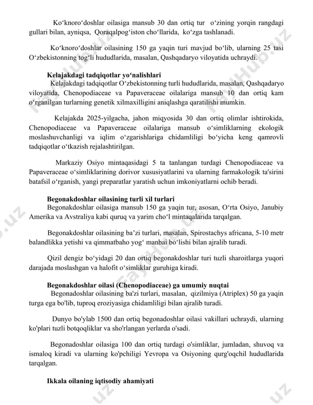 iferum), oʻsimlik dorilarini tayyorlashda 2000 yildan beri qoʻllanilmoqda. koʻknoroʻdoshlar oilasiga mansub 30 dan ortiq tur oʻzining yorqin rangdagi gullari bilan, ayniqsa, qoraqalpogʻiston choʻllarida, koʻzga tashlanadi. koʻknoroʻdoshlar oilasining 150 ga yaqin turi mavjud boʻlib, ularning 25 tasi oʻzbekistonning togʻli hududlarida, masalan, qashqadaryo viloyatida uchraydi. kelajakdagi tadqiqotlar yoʻnalishlari kelajakdagi tadqiqotlar oʻzbekistonning turli hududlarida, masalan, qashqadaryo viloyatida, chenopodiaceae va papaveraceae oilalariga mansub 10 dan ortiq kam oʻrganilgan turlarning genetik xilmaxilligini aniqlashga qaratilishi mumkin. kelajakda 2025-yilgacha, jahon miqyosida 30 dan ortiq olimlar ishtirokida, chenopodiaceae va papaveraceae oilalariga mansub oʻsimliklarning ekologik moslashuvchanligi va iqlim oʻzgarishlariga chidamliligi boʻyicha keng qamrovli tadqiqotlar oʻtkazish rejalashtirilgan. markaziy osiyo mintaqasidagi 5 ta tanlangan turdagi chenopodiaceae va papaveraceae oʻsimliklarining dorivor xususiyatlarini va ularning farmakologik ta'sirini batafsil oʻrganish, yangi preparatlar yaratish uchun imkoniyatlarni ochib beradi. begonakdoshlar oilasining turli xil turlari begonakdoshlar oilasiga mansub 150 ga yaqin tur, asosan, oʻrta osiyo, janubiy amerika va avstraliya kabi quruq va yarim choʻl mintaqalarida tarqalgan. begonakdoshlar …