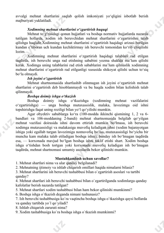 o‘lanadi. ko‘pchilik xodimlar guruhi uchun mehnat shartlari noqulay tarzda o‘zgargan taqdirda, ish beruvchi mahalliy mehnat organiga bunday o‘zgartirishlarning sababi haqida ma’lumot berishi shart. xodim ish beruvchi tomonidan mehnat shartlari o‘zgartirilganligi ustidan sudga shikoyat qilishga haqli. nizoni ko‘rish vaqtida ish beruvchining zimmasiga avvalgi mehnat shartlarini saqlab qolish imkoniyati yo‘qligini isbotlab berish majburiyati yuklatiladi. xodimning mehnat shartlarini o‘zgartirish huquqi mehnat to‘g‘risidagi qonun hujjatlari va boshqa normativ hujjatlarda nazarda tutilgan hollarda, xodim ish beruvchidan mehnat shartlarini o‘zgartirishni talab qilishga haqlidir.xodimning mehnat shartlarini o‘zgartirish haqidagi arizasi berilgan kundan e’tiboran uch kundan kechiktirmay ish beruvchi tomonidan ko‘rib chiqilishi lozim. xodimning mehnat shartlarini o‘zgartirish haqidagi talablari rad etilgan taqdirda, ish beruvchi unga rad etishning sababini yozma shaklda ma’lum qilishi kerak. xodimga uning talablarini rad etish sabablarini ma’lum qilmaslik xodimning mehnat shartlarini o‘zgartirish rad etilganligi xususida shikoyat qilishi uchun to‘siq bo‘la olmaydi. ish joyini o‘zgartirish mehnat shartnomasida shartlashib olinmagan ish joyini o‘zgartirish mehnat shartlarini o‘zgartirish deb hisoblanmaydi …