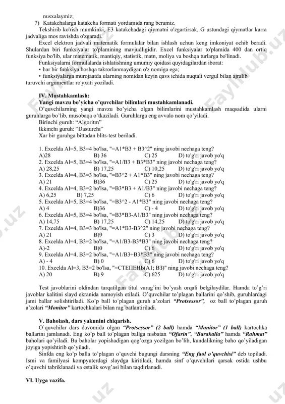rasm(рисунок) в) kitob (книга) 4. excelda yaratilgan kitobda nechtagacha varaq (лист) yaratish mumkin? a) 3; b) 10; c) 256; в) 255. 5. katakka kiritilayonran “=” belgisidan boshlanuvchi ketma-ketlik … deyiladi. a) son; b) matn; c) formula; d) jadval. ii-variant 1. excel jadvaliga qanday ko’rinishdagi ma’lumotlar kiritish mumkin? a) matnli va vaqt; b) sonli va funksiya; c) sanali va formula; d) barchasini. 2. $ belgisi qachon ishlatiladi? a) absalyut murojaatda; b) nisbiy murojaatda; c) pul ma’lumotlarini kiritishda; d) matn kiritilganda. 3. tugmachaning vazifasi. a) sonlarni qo’shish; b) harfni kattalashtirish; c) katakni kattalashtirish; d) kataklarni birlashtirish. 4. a5:b3 nimani anglatadi? a) katakchalar bloki; b) a5ni b3 ga bo’lish; c) a5 va b3 katakchalarni d) a5va b3ni qo’shish. 5. excelda tayyorlangan fayl qanday kengaytmada saqlanadi? a) .doc; b) .bmp; c) .xls; d) .txt 2. yangi mavzuni yoritish: “aqliy hujum” o'quvchilarga qiziqarli bo'lishi uchun ular bilan birgalikda mavzuni darslikdagi amaliy masalani hal qilish bilan …