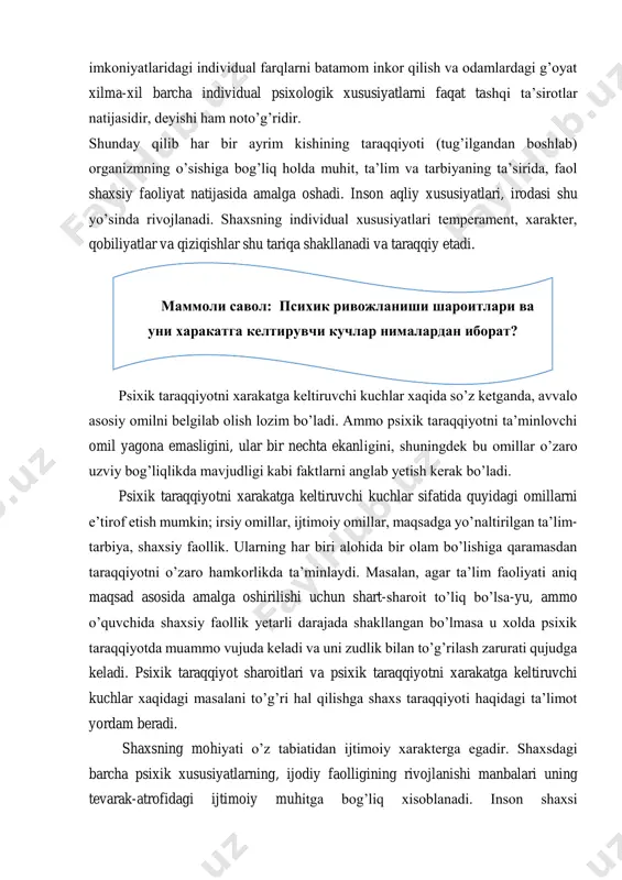 iy faollik. ularning har biri alohida bir olam bo’lishiga qaramasdan taraqqiyotni o’zaro hamkorlikda ta’minlaydi. masalan, agar ta’lim faoliyati aniq maqsad asosida amalga oshirilishi uchun shart-sharoit to’liq bo’lsa-yu, ammo o’quvchida shaxsiy faollik yetarli darajada shakllangan bo’lmasa u xolda psixik taraqqiyotda muammo vujuda keladi va uni zudlik bilan to’g’rilash zarurati qujudga keladi. psixik taraqqiyot sharoitlari va psixik taraqqiyotni xarakatga keltiruvchi kuchlar xaqidagi masalani to’g’ri hal qilishga shaxs taraqqiyoti haqidagi ta’limot yordam beradi. shaxsning mohiyati o’z tabiatidan ijtimoiy xarakterga egadir. shaxsdagi barcha psixik xususiyatlarning, ijodiy faolligining rivojlanishi manbalari uning tevarak-atrofidagi ijtimoiy muhitga bog’liq xisoblanadi. inson shaxsi маммоли савол: психик ривожланиши шароитлари ва уни харакатга келтирувчи кучлар нималардан иборат? determinlashgan bo’lib, uning ijtimoiy turmushi bilan belgilanadi. mana shu ma’noda shaxsning taraqqiyoti odamlar bilan munosabatida yuzaga keladigan ijtimoiy tajribani egallash jarayonidan iboratdir degan xulosa chiqarish mumkin. buning natijasida insonning psixik xususiyatlari, xarakteri, irodaviy xislatlari, qiziqishlari, mayllari va qobiliyatlari tarkib topadi. yuqorida bayon etilganlarga asoslanib psixologiyada …