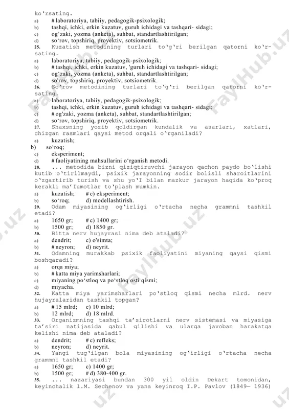 t metodlari qanday gu- ruhlarga ajratiladi? a) kuzatish, suhbat, test, eksperiment, modellashtirish; b) kuzatish, tajriba, suhbat, faoliyat mahsulini o‘rganish, test, biografiya, anketa, sotsiometriya; c) # tashkiliy, empirik, statistik, sharhlash; d) hamma javob to‘g‘ri. 21. empirik (amaliy ishlar) metod necha turga bo‘linadi? a) umumiy, ijtimoiy, yuridik, yosh davrlari, tibbiy, texnik, bolalar; b) # kuzatish, eksperiment, so'roq, faoliyat mahsulini o‘rganish, test, biografiya, sotsiometriya, modellashtirish; c) suhbat, test, modellashtirish, kuzatish; d) o‘yin, ta’lim, mehnat, muloqot, ijtimoiy dam olish. 22. test metodi: a) # odam psixikasining sifatlari, qobiliyatlari va shaxsning ta- raqqiyot darajasini aniqlab beruvchi standartlashtirilgan metod; b) odam psixik faoliyatini ekperimental o‘rganuvchi metod; c) odam psixikasini kuzatish orqali o'rganuvchi metod; d) formula va hisoblashlar orqali shaxs psixikasiga baho beruvchi metod. 23. ma’ium predmetning mohiyatini yoritish va ma’iumotlar to‘plash uchun foydalaniladigan maxsus usullar va vositalar yig‘indisi ... deb ataladi. a) kuzatish; c) eksperiment; b) so‘roq; # d) metod. 24. eksperiment metodining turlari to‘g‘ri berilgan …