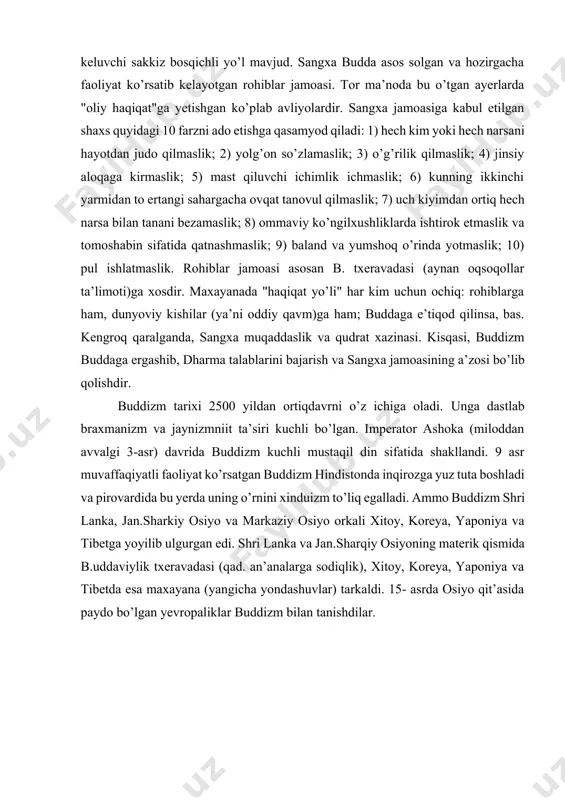 an o’zini tiyish hamda meditatsiya (ongni oliy haqiqatga yetishishga qaratish), "bodxi", ya’ni "xotirjamlik"ka va oxiroqibatda nirvanaga (azobuqubatning tugashiga) olib keladi. nirvanaga yetishish uchun talab qilinadigan axloqiy barkamollik bir emas, bir necha hayotni taqozo etishi mumkin. buddizm zaminida 3 narsa budda, dharma va sangxaga e’tiqod yotadi. budda (siddhartha gautama) oliy haqiqatga yetishishning yorqin timsoli. dharma gautama qoldirgan ta’limot. bu ta’limotning eng qisqa bayoni "to’rt oliy haqiqat"dan iborat: azobuqubat mavjud; 2) azobuqubatning sababi (istak) mavjud; 3) azobuqubatning tugashi (nirvana) mavjud; 4) azobuqubatning tugashiga olib keluvchi sakkiz bosqichli yo’l mavjud. sangxa budda asos solgan va hozirgacha faoliyat ko’rsatib kelayotgan rohiblar jamoasi. tor ma’noda bu o’tgan ayerlarda "oliy haqiqat"ga yetishgan ko’plab avliyolardir. sangxa jamoasiga kabul etilgan shaxs quyidagi 10 farzni ado etishga qasamyod qiladi: 1) hech kim yoki hech narsani hayotdan judo qilmaslik; 2) yolg’on so’zlamaslik; 3) o’g’rilik qilmaslik; 4) jinsiy aloqaga kirmaslik; 5) mast qiluvchi ichimlik ichmaslik; 6) kunning ikkinchi yarmidan to ertangi …