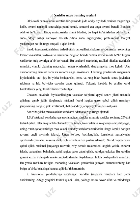 ga, uning o‘rab-qadoqlanishiga mos keladi. bunday xaridlarda xaridorlar ularga kerakli bo‘lgan tovarni ongli ravishda izlaydi. unda ko‘proq boshlang‘ich, funksional xususiyatlar qadrlanadi (masalan, maxsus chekuvchilar uchun tish pastasi izlanadi). xarid haqida qaror qabul qilish ratsional jarayonga muvofiq ro‘y beradi: muammoni anglab yetish, axborot izlash, variantlarni baholash, xarid haqida qaror qabul qilish, xaridga reaksiya. bu xaridlar guruhi sezilarli darajada marketing tadbirlaridan foydalangan holda boshqarilishi mumkin. bu yerda ma’lum bo‘lgan marketing vositalari yordamida jarayon elementlarining har biriga ta’sir ko‘rsatishga harakat qilib ko‘rish mumkin. 2. irratsional yondashuvga asoslangan xaridlar (impulsli xaridlar) ham jami xaridlarning 25%ga yaqinini tashkil qiladi. ular, qoidaga ko‘ra, tovar sifati va miqdoriga aniq ehtiyojga mos kelmaydi. buning ustiga, ular mavjud bo‘lmagan yoki ta’sir ko‘rsatib ishontirilgan ehtiyojlarga asoslanishi mumkin. bunday xaridlarda tovar izlash ko‘pincha ongsiz ravishda ro‘y beradi. tovarda xaridorlar ko‘proq qo‘shimcha xususiyatlarni qadrlaydi. bunday xaridlar tasodifan, beixtiyor, kutilmaganda qilinadi. bunday xaridlarga marketing tadbirlarining ta’siri cheklangan. xaridlarning bu ikki qarama-qarshi guruhlari orasida …