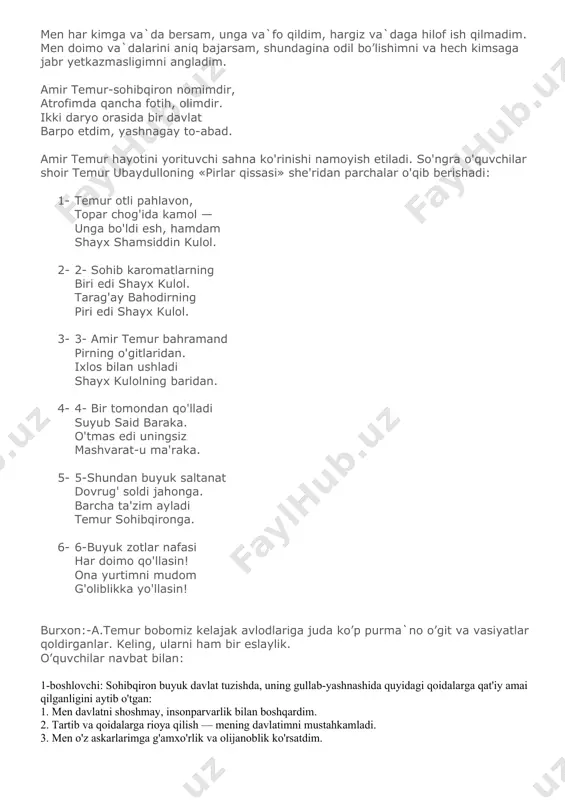 dirning piri edi shayx kulol. 3- 3- amir temur bahramand pirning o'gitlaridan. ixlos bilan ushladi shayx kulolning baridan. 4- 4- bir tomondan qo'lladi suyub said baraka. o'tmas edi uningsiz mashvarat-u ma'raka. 5- 5-shundan buyuk saltanat dovrug' soldi jahonga. barcha ta'zim ayladi temur sohibqironga. 6- 6-buyuk zotlar nafasi har doimo qo'llasin! ona yurtimni mudom g'oliblikka yo'llasin! burxon:-a.temur bobomiz kelajak avlodlariga juda ko’p purma`no o’git va vasiyatlar qoldirganlar. keling, ularni ham bir eslaylik. o’quvchilar navbat bilan: 1-boshlovchi: sohibqiron buyuk davlat tuzishda, uning gullab-yashnashida quyidagi qoidalarga qat'iy amai qilganligini aytib o'tgan: 1. men davlatni shoshmay, insonparvarlik bilan boshqardim. 2. tartib va qoidalarga rioya qilish — mening davlatimni mustahkamladi. 3. men o'z askarlarimga g'amxo'rlik va olijanoblik ko'rsatdim. 4. men davlatni haqgo'ylik va aql bilan boshqardim. 5. adiblar, allomalar, olimlar, tarixchilarga muruwatli bo'ldim. 6. o'z ishimda qat'iy va dadil bo'ldim. 7. o'z xalqimni doim tushundim. 8. yaxshiga yaxshi, yomonga qattiqqo'l bo'ldim. 9. men doim ahillikni …