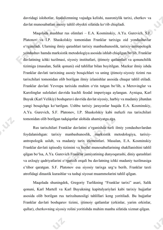 asosiy tahlil obyekti sifatida ko‘rib chiqiladi. maqolada mashhur rus olimlari – e.a. kosminskiy, a.ya. gurevich, s.f. platonov va i.p. shaskolskiy tomonidan franklar tarixiga oid yondashuvlar o‘rganiladi. ularning ilmiy qarashlari tarixiy manbashunoslik, tarixiy-antropologik yondashuv hamda marksistik metodologiya asosida ishlab chiqilgan bo‘lib, franklar davlatining ichki tuzilmasi, siyosiy institutlari, ijtimoiy qatlamlari va qonunchilik tizimiga (masalan, salik qonuni) oid tahlillar bilan boyitilgan. mazkur ilmiy ishda franklar davlati tarixining asosiy bosqichlari va uning ijtimoiy-siyosiy tizimi rus tarixchilari tomonidan olib borilgan ilmiy izlanishlar asosida chuqur tahlil etiladi. franklar davlati yevropa tarixida muhim o‘rin tutgan bo‘lib, u merovinglar va karolinglar sulolalari davrida kuchli feodal imperiyaga aylangan. ayniqsa, karl buyuk (karl velikiy) boshqaruvi davrida davlat siyosiy, harbiy va madaniy jihatdan yangi bosqichga ko‘tarilgan. ushbu tarixiy jarayonlar haqida e.a. kosminskiy, a.ya. gurevich, s.f. platonov, i.p. shaskolskiy kabi nufuzli rus tarixchilari tomonidan olib borilgan tadqiqotlar alohida ahamiyatga ega. rus tarixchilari franklar davlatini o‘rganishda turli ilmiy yondashuvlardan foydalanishgan: tarixiy manbashunoslik, marksistik …