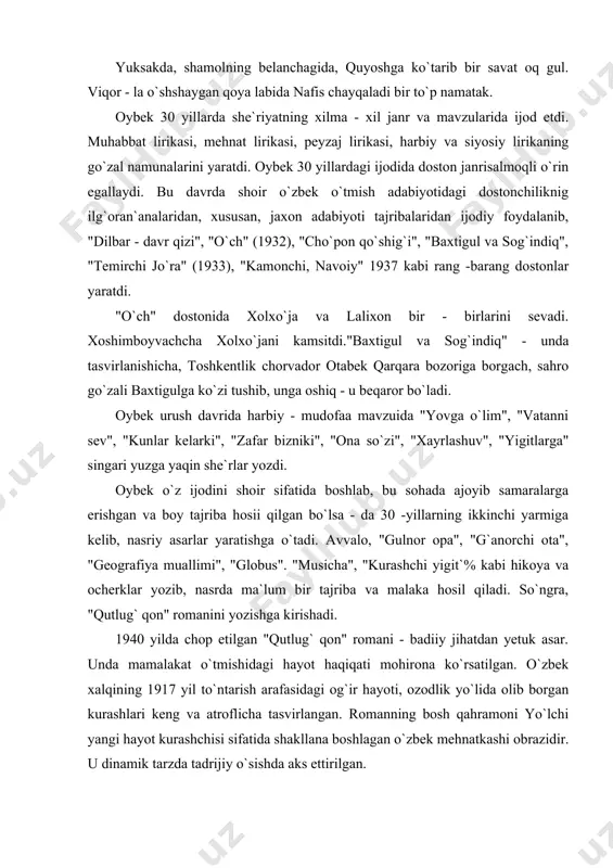 ning 1917 yil to`ntarish arafasidagi og`ir hayoti, ozodlik yo`lida olib borgan kurashlari keng va atroflicha tasvirlangan. romanning bosh qahramoni yo`lchi yangi hayot kurashchisi sifatida shakllana boshlagan o`zbek mehnatkashi obrazidir. u dinamik tarzda tadrijiy o`sishda aks ettirilgan. "qutlug` qon" romanida xotin - qizlarning rang - barang obrazlari berilgan. ular orasida ayniqsa, gulnor timsoli alohida ajralib turadi. adib gulnor obraziorqali xotin - qizlarning achchiq taqdirini, fojeali qismatini umumlashtirib tasvirlab bergan. romanda shoqosim, qoratoy, o`roz, shokir ota, qambar, yormat, unsin kabi obrazlar ham jonli, to`laqonli bo`lib chiqqan. romanda, ayniqsa, mirzakarimboy obrazi ustalik bilan puxta ishlangan. "qutlug` qon" romanitil va badiiy mahorat jihatidan ham g`oyatda diqqatga sazovor. asarda adib obraz yaratishda psixologik tahlil san`atidan, xalq tili boyliklaridanustalik bilan foydalangan. oybekning "navoiy" (1944) romani ham o`zbek adabiyot tarixida faxrli o`rin tutadi. "navoiy" tarixiy - biografik romar janrining nodir namunasidir. roman voqeasi 18 yoshli yigit -alisher navoiyning samarqanddan xirotga qaytishi bilar boshlandi va navoiy hayotining eng …