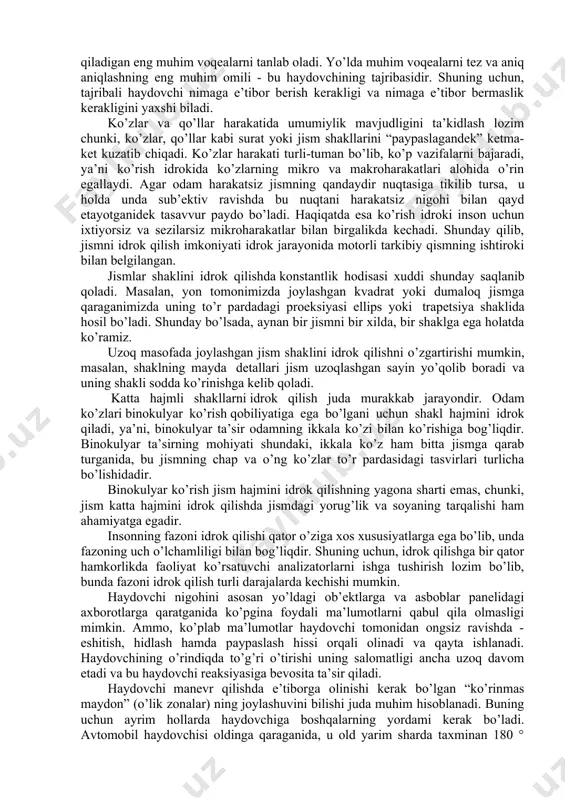 ortig’ini ko’rish orqali qabul qiladi. “b” toifali haydovchilik guvohnomasini olish uchun zarur bo’lgan minimal ko’rish koeffitsienti 0,5 ni tashkil qiladi. boshqa toifalar uchun talablar bundan yuqoriroq bo’ladi. haydovchining to’g’ri va periferik ko’rish maydoni quyidagi rasmda keltirilgan (9-rasm). 9-rasm:haydovchining to’g’ri va periferik ko’rish maydoni. ko’rish maydoni - bu odam ko’zi bilan ko’radigan maydon bo’lib, odatda bu taxminan 180 daraja ko’rish burchagi bo’lgan yarim shar hisoblanadi. ko’rish chizig’i. ko’zlarning aniq ko’rishi mumkin bo’lgan joy - ko’rish chizig’i bo’lib, vizual sohaning bu qismini markaziy ko’rish deb ham ataladi. ko’rish chizig’i ko’rish maydonining atigi 1-2% ni tashkil qiladi. masalan, yo’l belgisidagi matnni o’qish uchun vizual maydonning bu qismi muhim hisoblanadi. periferik ko’rish.vizual maydonning qolgan 98-99% “yon” yoki periferik ko’rish deb ataladi. masalan, periferik ko’rish bilan, harakatni sezish mumkin, ammo aynan nima harakatlanayotganini tushunish uchun boshni burib, unga markaziy ko’rish bilan qarash kerak bo’ladi. haydovchining spirtli ichimliklar iste’mol qilishi yoki charchoqlik periferik ko’rishni sezilarli darajada …