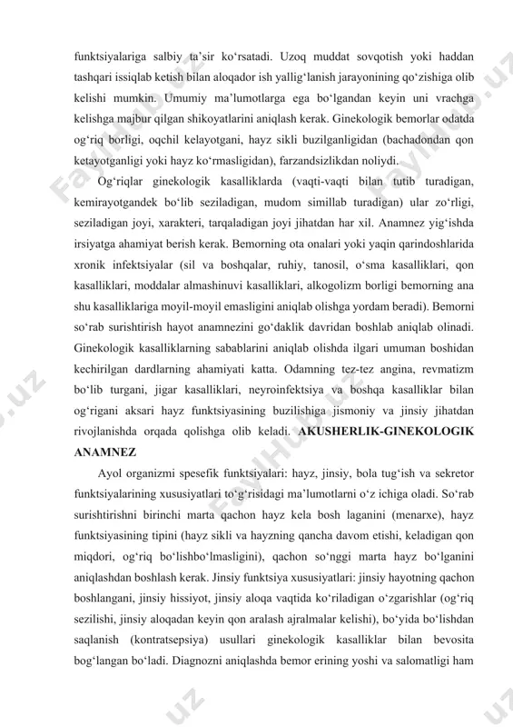 unktsiyalari: hayz, jinsiy, bola tug‘ish va sekretor funktsiyalarining xususiyatlari to‘g‘risidagi ma’lumotlarni o‘z ichiga oladi. so‘rab surishtirishni birinchi marta qachon hayz kela bosh laganini (menarxe), hayz funktsiyasining tipini (hayz sikli va hayzning qancha davom etishi, keladigan qon miqdori, og‘riq bo‘lishbo‘lmasligini), qachon so‘nggi marta hayz bo‘lganini aniqlashdan boshlash kerak. jinsiy funktsiya xususiyatlari: jinsiy hayotning qachon boshlangani, jinsiy hissiyot, jinsiy aloqa vaqtida ko‘riladigan o‘zgarishlar (og‘riq sezilishi, jinsiy aloqadan keyin qon aralash ajralmalar kelishi), bo‘yida bo‘lishdan saqlanish (kontratsepsiya) usullari ginekologik kasalliklar bilan bevosita bog‘langan bo‘ladi. diagnozni aniqlashda bemor erining yoshi va salomatligi ham katta ahamiyatga ega. bola tug‘ish funktsiyasining xarakterini aniqlab olishda ayol kishining necha marta bo‘yida bo‘lgani, homiladorlikning qanday o‘tgani va oqibati nima bo‘lgani sinchiklab surishtirib bilib olinadi. bemor farzandsizlikdan noliydigan bo‘lsa, avval qanday tekshirishlar va davo qilib ko‘rilganini aniqlab olish kerak. sekretor funktsiya xarakteri jinsiy yo‘llardan patologik ajralmalar (oqchillar) kelish-kelmasligi va bularning miqdori haqidagi ma’lumotlar aniqlanadi. ko‘pincha vulva, qin, bachadon bo‘yni va …
