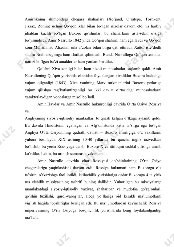 olmagmahalliy bekliklarga qarshi qattiq kurash olib bordi. ayniqsa, shahrisabz bekligiga qarshi olib boilgan urushlar uzoq davom etdi. 1832 yilda boshlangan urushlar 1858 yilda shahrisabz va kitob bekliklarining bo’ysundirilishi bilan yakunlandi. amirlikning shimolidagi chegara shaharlari (xo’jand, o’ratepa, toshkent, jizzax, zomin) uchun qo’qonliklar bilan bo’lgan nizolar davom etdi va harbiy jihatdan kuchli bo’lgan buxoro qo’shinlari bu shaharlarni asta-sekin o’ziga bo’ysundirdi. amir nasrullo 1842 yilda qo’qon shahrini ham egallaydi va qo’qon xoni muhammad alixonni oila a’zolari bilan birga qatl ettiradi. xatto, iste’dodli shoira nodirabegimga ham shafqat qilinmadi. bunda nasrulloga qo’qon xonidan norozi bo’lgan ba’zi amaldorlar ham yordam berdilar. qo’shni xiva xonligi bilan ham nizoli munosabatlar saqlanib qoldi. amir nasrulloning qo’qon yurishida ekanidan foydalangan xivaliklar buxoro hududiga xujum qilganligi (1843), xiva xonining marv turkmanlarini buxoro yerlariga xujum qilishga rag’batlantirganligi bu ikki davlat o’rtasidagi munosabatlarni xarakterlaydigan voqealarga misol bo’ladi. amir haydar va amir nasrullo hukmronligi davrida o’rta osiyo rossiya va angliyaning siyosiy-iqtisodiy manfaatlari to’qnash kelgan …