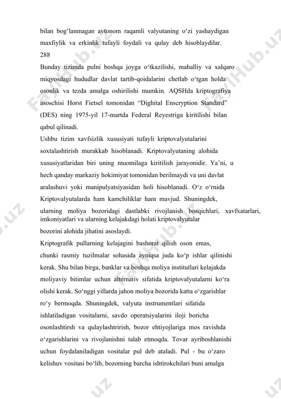 amalga oshirilishi mumkin. aqshda kriptografiya asoschisi horst fietsel tomonidan “dighital enscryption standard” (des) ning 1975-yil 17-martda federal reyestriga kiritilishi bilan qabul qilinadi. ushbu tizim xavfsizlik xususiyati tufayli kriptovalyutalarini soxtalashtirish murakkab hisoblanadi. kriptovalyutaning alohida xususiyatlaridan biri uning muomilaga kiritilish jarayonidir. ya’ni, u hech qanday markaziy hokimiyat tomonidan berilmaydi va uni davlat aralashuvi yoki manipulyatsiyasidan holi hisoblanadi. oʻz oʻrnida kriptovalyutalarda ham kamchiliklar ham mavjud. shuningdek, ularning moliya bozoridagi dastlabki rivojlanish bosqichlari, xavfxatarlari, imkoniyatlari va ularning kelajakdagi holati kriptovalyutalar bozorini alohida jihatini asoslaydi. kriptografik pullarning kelajagini bashorat qilish oson emas, chunki rasmiy tuzilmalar sohasida ayniqsa juda koʻp ishlar qilinishi kerak. shu bilan birga, banklar va boshqa moliya institutlari kelajakda moliyaviy bitimlar uchun alternativ sifatida kriptovalyutalarni koʻra olishi kerak. soʻnggi yillarda jahon moliya bozorida katta oʻzgarishlar roʻy bermoqda. shuningdek, valyuta instrumentlari sifatida ishlatiladigan vositalarni, savdo operatsiyalarini iloji boricha osonlashtirsh va qulaylashtrirish, bozor ehtiyojlariga mos ravishda oʻzgarishlarini va rivojlanishni talab etmoqda. tovar ayriboshlanishi uchun foydalaniladigan …