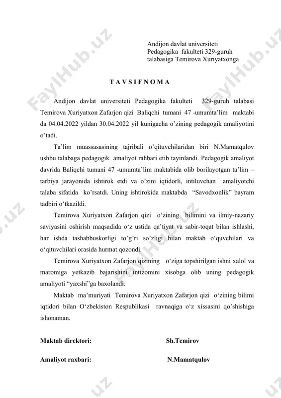 i tumani 47 -umumta’lim maktabi da 04.04.2022 yildan 30.04.2022 yil kunigacha o’zining pedagogik amaliyotini o’tadi. ta’lim muassasasining tajribali o’qituvchilaridan biri n.mamatqulov ushbu talabaga pedagogik amaliyot rahbari etib tayinlandi. pedagogik amaliyot davrida baliqchi tumani 47 -umumta’lim maktabida olib borilayotgan ta’lim –tarbiya jarayonida ishtirok etdi va o’zini iqtidorli, intiluvchan amaliyotchi talaba sifatida ko’rsatdi. uning ishtirokida maktabda “savodxonlik” bayram tadbiri o‘tkazildi. temirova xuriyatxon zafarjon qizi o‘zining bilimini va ilmiy-nazariy saviyasini oshirish maqsadida o‘z ustida qa’tiyat va sabir-toqat bilan ishlashi, har ishda tashabbuskorligi to’g’ri so’zligi bilan maktab o‘quvchilari va o‘qituvchilari orasida hurmat qozondi. temirova xuriyatxon zafarjon qizining o‘ziga topshirilgan ishni xalol va maromiga yetkazib bajarishini intizomini xisobga olib uning pedagogik amaliyoti “yaxshi”ga baxolandi. maktab ma’muriyati temirova xuriyatxon zafarjon qizi o‘zining bilimi iqtidori bilan o‘zbekiston respublikasi ravnaqiga o‘z xissasini qo’shishiga ishonaman. maktab direktori: sh.temirov amaliyot raxbari: n.mamatqulov