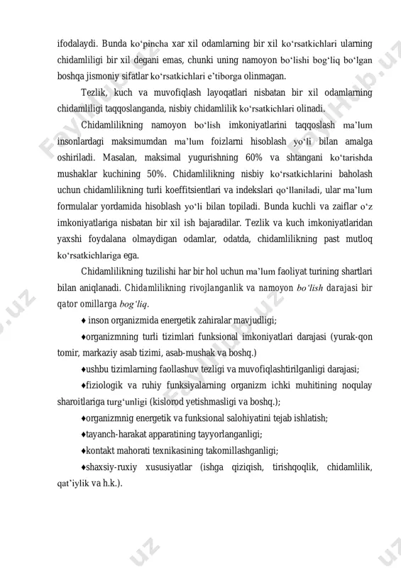 tezlik va kuch imkoniyatlaridan yaxshi foydalana olmaydigan odamlar, odatda, chidamlilikning past mutloq ko‘rsatkichlariga ega. chidamlilikning tuzilishi har bir hol uchun ma’lum faoliyat turining shartlari bilan aniqlanadi. chidamlilikning rivojlanganlik va namoyon bo‘lish darajasi bir qator omillarga bog‘liq. ♦ inson organizmida energetik zahiralar mavjudligi; ♦organizmning turli tizimlari funksional imkoniyatlari darajasi (yurak-qon tomir, markaziy asab tizimi, asab-mushak va boshq.) ♦ushbu tizimlarning faollashuv tezligi va muvofiqlashtirilganligi darajasi; ♦fiziologik va ruhiy funksiyalarning organizm ichki muhitining noqulay sharoitlariga turg‘unligi (kislorod yetishmasligi va boshq.); ♦organizmnig energetik va funksional salohiyatini tejab ishlatish; ♦tayanch-harakat apparatining tayyorlanganligi; ♦kontakt mahorati texnikasining takomillashganligi; ♦shaxsiy-ruxiy xususiyatlar (ishga qiziqish, tirishqoqlik, chidamlilik, qat’iylik va h.k.). inson chidamligiga ta’sir ko‘rsatadigan boshqa omillar qatorida quyidagilarni ko‘rsatish mumkin: yosh, jins, insonning morfologik xususiyatlari va faoliyat sharoiti. mazkur omillar harakat faoliyatining ko‘p turlarida ahamiyatga ega, lekin ulardan har birining namoyon bo‘lish darajasi va ularning nisbati ma’lum faoliyat xususiyatlaridan kelib chiqqan holda turlicha bo‘ladi. shuning uchun chidamlilikning har xil shakllari …