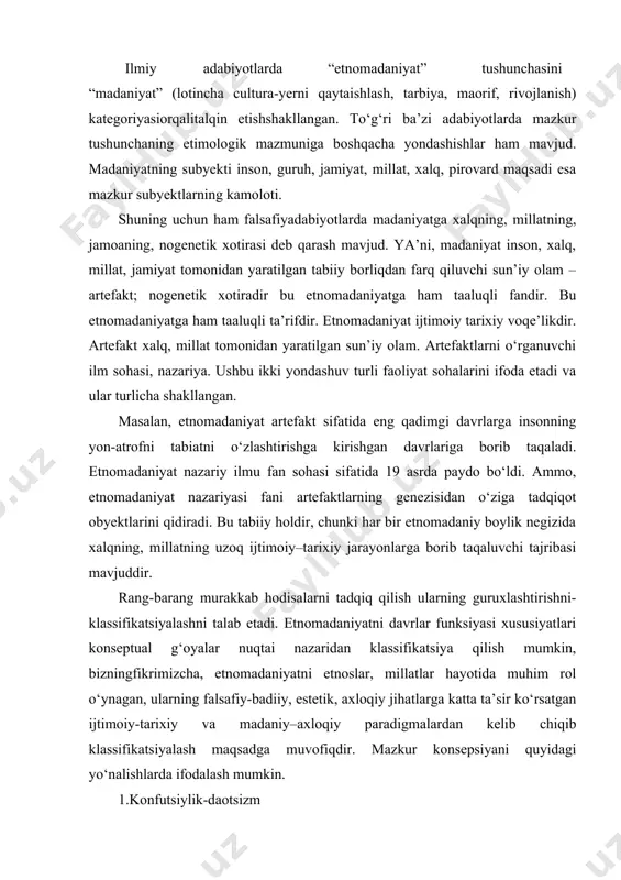 ngfikrimizcha, etnomadaniyatni etnoslar, millatlar hayotida muhim rol o‘ynagan, ularning falsafiy-badiiy, estetik, axloqiy jihatlarga katta ta’sir ko‘rsatgan ijtimoiy-tarixiy va madaniy–axloqiy paradigmalardan kelib chiqib klassifikatsiyalash maqsadga muvofiqdir. mazkur konsepsiyani quyidagi yo‘nalishlarda ifodalash mumkin. 1.konfutsiylik-daotsizm 2.hind-buddaviylik 3.isoviylik (g‘arbona ) 4. islom(sharqona) 5.globallashuv(integratif) etnomadaniyat atamasi ikki iboradan tashkil topgan bo‘lib: etno va madaniyat so‘zlari qo‘shilmasidir. «etnos» so‘zi ilk bor 1yunon so‘ziqadimgi grek tilidagi manbalarda uchraydi. etno– elat, xalq demakdir va shu bilan birga, ma’lum bir elat yoki xalqqa bo‘lgan ishora.bu ibora biror xalqning kelib chiqishi (etnogenez)ni ifodalaydi. bunday tarzda bizo‘zbek xalqining kelib chiqishi, uning etnogenezi (urug‘chilik, nasl)ni tushunishimiz kerak. shu bilan bir vaqtda etno iborasi ko‘pchilik ilmiy-nazariy manbalarda: etnografiya–xalqlarning kelib chiqishi, turmushi, moddiy va ma’naviy madaniyatini o‘rganadigan fan sifatida bo‘lib biror xalqning turmushi, madaniyati va urf-odatlariga xos bo‘lgan xususiyatlarini ham ko‘rsatadi. etnonim tushunchasi ham mavjud, bu xalq nomi yoki xalq nomini ifodalovchi atamadir. bu so‘zni yanada mukammallashtirish maqsadida etnonimka iborasi ham ishlatilib leksikologiyaning xalq, …