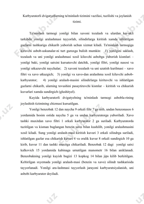 latilgan gazlar esa chikarish kuvuri 4 va oralik kuvur 8 orkali sundirgich 10 ga kirib, kuvur 11 dan tashki muxitga chikariladi. benzobak 12 dagi yonilgi satxi kalkovich 15 yordamida kabinaga urnatilgan manometr 16 bilan aniklanadi. benzobakning yonilgi kuyish bugizi 13 kopkog 14 bilan jips kilib berkitilgan. keltirilgan sxyemada yonilgi aralash-masi (benzin va xavo) silindr tashkarisida tayyorlanadi. yonilgi ara-lashmasi tayyorlash jarayoni karbyuratsiyalanish, uni asbobi karbyurator deyiladi. ta'minlash tarmogi asboblari yonilgi baki yonilgini saklash uchun muljallangan bulib, unda avtomobilning 400…500 km yul bosishiga yetadigan yonilgi saklanadi. bakning idishi pulat tunukadan shtamplash usuli bilan oval yoki tugri burchak shaklida yasaladi. bakning mustaxkamligini oshirish va yonilgining kuchli chaykalishini kamaytirish maksadida uning ichki bushligiga muvoziy ravishda tusiklar kuyilgan. yonilgini bakdagi datchigli kursatgich bilan nazorat kilinadi. yonilgi nasosi. karbyuratorli dvigatyellarda diafragma turidagi yonilgi nasosi ishlataladi. nasos yonilgini bakdan karbyuratorning kalkovichli bulinmasiga kichik bosim ostida uzatib turadi. nasos uchta ajraluvchi kismdan: korpus, kallak va kopkokdan iborat, ular …