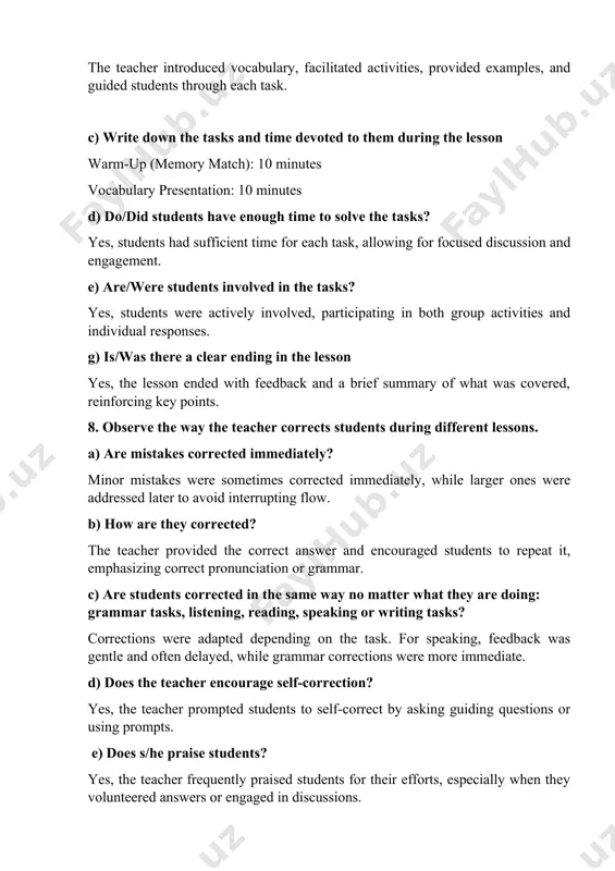 the tasks? yes, students had sufficient time for each task, allowing for focused discussion and engagement. e) are/were students involved in the tasks? yes, students were actively involved, participating in both group activities and individual responses. g) is/was there a clear ending in the lesson yes, the lesson ended with feedback and a brief summary of what was covered, reinforcing key points. 8. observe the way the teacher corrects students during different lessons. a) are mistakes corrected immediately? minor mistakes were sometimes corrected immediately, while larger ones were addressed later to avoid interrupting flow. b) how are they corrected? the teacher provided the correct answer and encouraged students to repeat it, emphasizing correct pronunciation or grammar. c) are students corrected in the same way no matter what they are doing: grammar tasks, listening, reading, speaking or writing tasks? corrections were adapted depending on the task. for speaking, feedback was gentle …