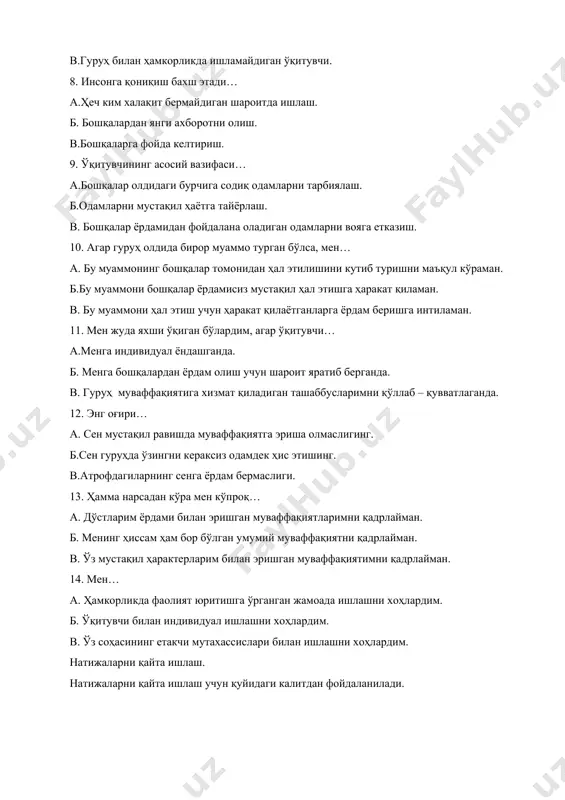арбиялаш. б.одамларни мустақил ҳаётга тайёрлаш. в. бошқалар ёрдамидан фойдалана оладиган одамларни вояга етказиш. 10. агар гуруҳ олдида бирор муаммо турган бўлса, мен… а. бу муаммонинг бошқалар томонидан ҳал этилишини кутиб туришни маъқул кўраман. б.бу муаммони бошқалар ёрдамисиз мустақил ҳал этишга ҳаракат қиламан. в. бу муаммони ҳал этиш учун ҳаракат қилаётганларга ёрдам беришга интиламан. 11. мен жуда яхши ўқиган бўлардим, агар ўқитувчи… а.менга индивидуал ёндашганда. б. менга бошқалардан ёрдам олиш учун шароит яратиб берганда. в. гуруҳ муваффақиятига хизмат қиладиган ташаббусларимни қўллаб – қувватлаганда. 12. энг оғири… а. сен мустақил равишда муваффақиятга эриша олмаслигинг. б.сен гуруҳда ўзингни кераксиз одамдек ҳис этишинг. в.атрофдагиларнинг сенга ёрдам бермаслиги. 13. ҳамма нарсадан кўра мен кўпроқ… а. дўстларим ёрдами билан эришган муваффақиятларимни қадрлайман. б. менинг ҳиссам ҳам бор бўлган умумий муваффақиятни қадрлайман. в. ўз мустақил ҳарактерларим билан эришган муваффақиятимни қадрлайман. 14. мен… а. ҳамкорликда фаолият юритишга ўрганган жамоада ишлашни хоҳлардим. б. ўқитувчи билан индивидуал ишлашни хоҳлардим. в. …