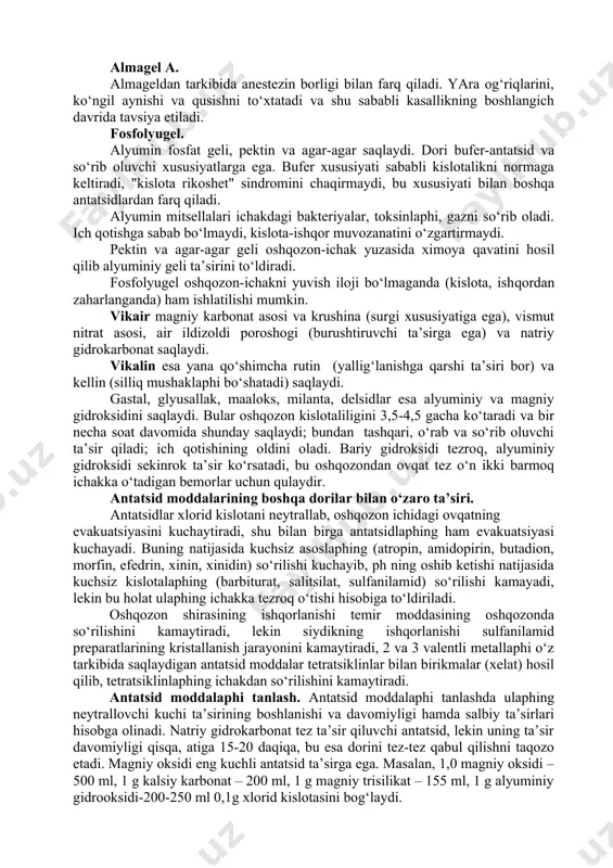 h, erimaydigan va so‘rilmaydigan alyuminiy fosfatlar hosil bo‘lishi natijasida organizmda fosfor etishmovchiligiga olib kelishi mumkin. antatsidlar kuniga 5-6 marta qabul qilinadi, odatda bemorlaphing oshqozon shirasining "agressivligi" oshgan vaqtda, uning belgilari paydo bo‘lganda qabul qilishga o‘rgatish kerak. masalan, yara kasalliklarida ulaphi ovqatlanish oraligida va ovqatdan 40-60 daqiqadan so‘ng yara og‘riqlari paydo bo‘lishi vaqtida va ulaphing oldini olish uchun kechqurun va tunda qabul qilish ma’kul. antatsid moddalarining miqdori yara og‘riqlarini yo‘qotish uchun etarli bo‘lishi zarur. antatsid ko‘pincha boshqa dorilar, burushtiruvchi, oshqozon sekretsiyasini kamaytiruvchi m-xolinolitiklar, spazmolitiklar va maxaliy og‘riqsizlantiruvchilar bilan birgalikda ishlatiladi. bunday murakkab dorilarga vikalin, vikair, bikarbon, belalgin va almagel a lar kiradi. alyuminiy gidroksidi. monoterapiya yoki boshqa antatsid va burushtiruvchi dorilar bilan birgalikda 0,5-1g miqdorda kuniga 4-6 maxaldan tavsiya qilinadi. katta miqdorlari qabziyatga sabab bo‘lishi mumkin. alyuminiy gidroksidini ko‘p vaqt qo‘llash organizmni fosfor etishmovchiligiga olib kelishi mumkin. almagel tarkibiga ham kiradi. davolash samaradorligini oshirish va dorilaphing salbiy ta’sirini kamaytirish maqsadida ulaphing …