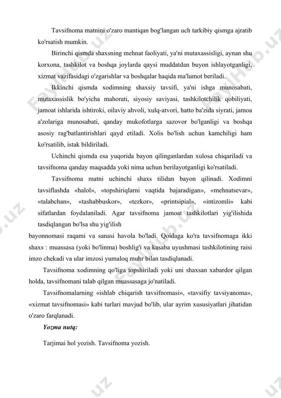 i. qoidaga ko'ra tavsifnomaga ikki shaxs : muassasa (yoki bo'linma) boshlig'i va kasaba uyushmasi tashkilotining raisi imzo chekadi va ular imzosi yumaloq muhr bilan tasdiqlanadi. tavsifnoma xodimning qo'liga topshiriladi yoki uni shaxsan xabardor qilgan holda, tavsifnomani talab qilgan muassasaga jo'natiladi. tavsifnomalarning «ishlab chiqarish tavsifnomasi», «tavsifiy tavsiyanoma», «xizmat tavsifnomasi» kabi turlari mavjud bo'lib, ular ayrim xususiyatlari jihatidan o'zaro farqlanadi. yozma nutq: tarjimai hol yozish. tavsifnoma yozish. mustaqil ta’lim savol va topshiriqlar: 1 .tavsifnoma nima va u qanday tuziladi? 2. tavsiyanoma nima va u qanday tuziladi? 3. tarjimai hol qanday yoziladi? 4. tavsifnoma va tavsiyanoma tayyorlang. o'z tarjimai holingizni yozing. 5. nazariy ma'lumotlar bilan tanishib chiqing. o'rtog'ingizga beriladigan tavsifnoma va tavsiyanoma namunalarini tayyorlang. rasmiy va shaxsiy ishonchnomalar. tilxatning zaruriy qismlari va uni tuzuvchi shaxslar. tushntirish xati turlari. ishonchnoma muayyan muassasa yoki ayrim shaxs o'z nomidan ish ko'rish uchun ikkinchi bir shaxsga ishonch bildiradigan yozma vakolatli hujjatdir. ishonchnomalar o'z mazmuniga ko'ra mol-mulkni boshqarish, …