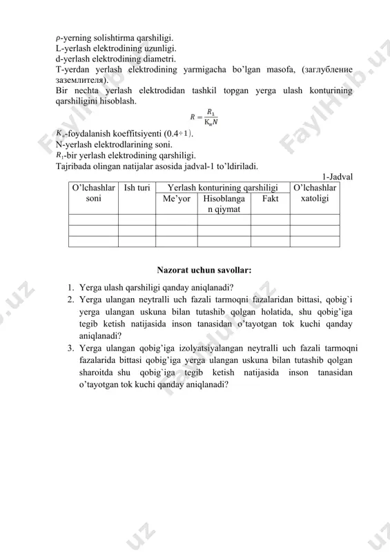 g solishtirma qarshiligi. l-yerlash elektrodining uzunligi. d-yerlash elektrodining diametri. t-yerdan yerlash elektrodining yarmigacha bo’lgan masofa, (заглубление заземлителя). bir nechta yerlash elektrodidan tashkil topgan yerga ulash konturining qarshiligini hisoblash. -foydalanish koeffitsiyenti (0.4. n-yerlash elektrodlarining soni. -bir yerlash elektrodining qarshiligi. tajribada olingan natijalar asosida jadval-1 to’ldiriladi. 1-jadval o’lchashlar soni ish turi yerlash konturining qarshiligi o’lchashlar xatoligi me’yor hisoblangan qiymat fakt nazorat uchun savollar: 1. yerga ulash qarshiligi qanday aniqlanadi? 2. yergа ulаngаn nеytrаlli uch fаzаli tаrmоqni fаzаlаridаn bittasi, qobig`i yerga ulangan uskuna bilan tutashib qolgan holatida, shu qоbig’igа tegib ketish natijasida insоn tаnasidаn o’tаyotgаn tоk kuchi qanday аniqlаnаdi? 3. yergа ulаngаn qоbig’igа izоlyatsiyalаngаn nеytrаlli uch fаzаli tаrmоqni fazalarida bittаsi qоbig’igа yerga ulangan uskuna bilan tutashib qolgan sharoitda shu qobig`iga tegib ketish natijasida insоn tаnаsidаn o’tаyotgаn tоk kuchi qanday aniqlanadi? image3.png image4.png image5.png image6.png image1.png image2.png