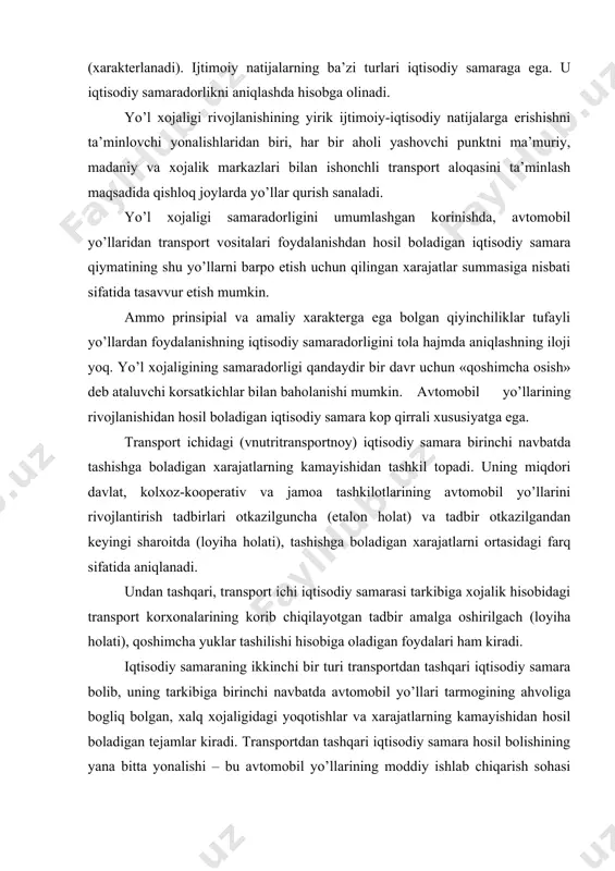 sidagi farq sifatida aniqlanadi. undan tashqari, transport ichi iqtisodiy samarasi tarkibiga xojalik hisobidagi transport korxonalarining korib chiqilayotgan tadbir amalga oshirilgach (loyiha holati), qoshimcha yuklar tashilishi hisobiga oladigan foydalari ham kiradi. iqtisodiy samaraning ikkinchi bir turi transportdan tashqari iqtisodiy samara bolib, uning tarkibiga birinchi navbatda avtomobil yo’llari tarmogining ahvoliga bogliq bolgan, xalq xojaligidagi yoqotishlar va xarajatlarning kamayishidan hosil boladigan tejamlar kiradi. тransportdan tashqari iqtisodiy samara hosil bolishining yana bitta yonalishi – bu avtomobil yo’llarining moddiy ishlab chiqarish sohasi rivojlanishiga korsatadigan ragbatlantiruvchi ta’siri bolib, tegishli xojalik birlashmalari va korxonalarning sof mahsulot hajmining osishida oz aksini topadi. iqtisodiy samaraning uchinchi turi - yo’llar rivojlanishi orqasidan erishiladigan ijtimoiy natijalardan olinadigan iqtisodiy samara bolib, uning tarkibiga quyidagilar kiradi: - rivojlanish darajasi saqlanib qolgan holda (ijtimoiy zaruriy xarajatlar hajmi), ijtimoiy sohaga xarajatlarning nisbatan kamayishi; - yo’l-transport hodisalari oqibatida boladigan yoqotishlarning qisqarishi; - aholining yo’lovchi transportda yurish vaqtlari bilan bogliq bolgan mamlakat iqtisodiyotidagi yoqotishlarning qisqarishi (kamayishi). umum …