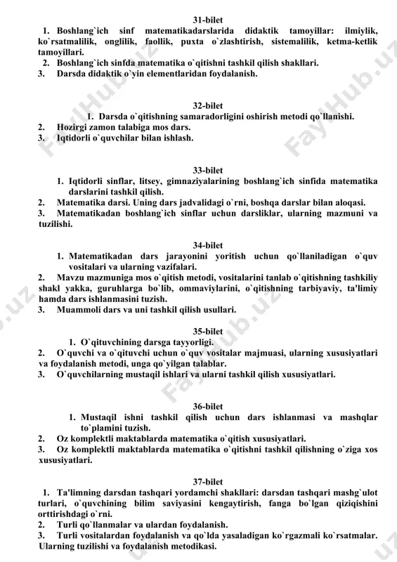 davlat universiteti pedagogika fakulteti btsti ta’lim yo’nalishi ii bosqich talabalari uchun ”matematika o’qitish metodikasi” fanidan yakuniy baholash savollari 31-bilet 1. boshlang`ich sinf matematikadarslarida didaktik tamoyillar: ilmiylik, ko`rsatmalilik, onglilik, faollik, puxta o`zlashtirish, sistemalilik, ketma-ketlik tamoyillari. 2. boshlang`ich sinfda matematika o`qitishni tashkil qilish shakllari. 3. darsda didaktik o`yin elementlaridan foydalanish. 32-bilet 1. darsda o`qitishning samaradorligini oshirish metodi qo`llanishi. 2. hozirgi zamon talabiga mos dars. 3. iqtidorli o`quvchilar bilan ishlash. 33-bilet 1. iqtidorli sinflar, litsey, gimnaziyalarining boshlang`ich sinfida matematika darslarini tashkil qilish. 2. matematika darsi. uning dars jadvalidagi o`rni, boshqa darslar bilan aloqasi. 3. matematikadan boshlang`ich sinflar uchun darsliklar, ularning mazmuni va tuzilishi. 34-bilet 1. matematikadan dars jarayonini yoritish uchun qo`llaniladigan o`quv vositalari va ularning vazifalari. 2. mavzu mazmuniga mos o`qitish metodi, vositalarini tanlab o`qitishning tashkiliy shakl yakka, guruhlarga bo`lib, ommaviylarini, o`qitishning tarbiyaviy, ta'limiy hamda dars ishlanmasini tuzish. 3. muammoli dars va uni tashkil qilish usullari. 35-bilet 1. o`qituvchining darsga tayyorligi. 2. o`quvchi …