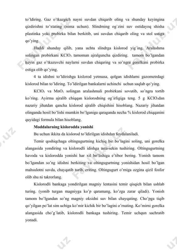 qizdirishni to’xtating (nima uchun). slindrning og`zini suv ostidayoq shisha plastinka yoki probirka bilan berkitib, uni suvdan chiqarib oling va stol ustiga qo’ying. huddi shunday qilib, yana uchta slindrga kislorod yig`ing. aralashma solingan probirkani kclo3 tamoman ajralguncha qizdiring. tamom bo’lgandan keyin gaz o’tkazuvchi naylarni suvdan chiqaring va so’ngra gorelkani probirka ostiga olib qo’ying. 4 ta idishni to’ldirishga kislorod yetmasa, qolgan idishlarni gazometrdagi kislorod bilan to’ldiring. to’ldirilgan bankalarni uchinchi uchun saqlab qo’ying. kclo3 va mno2 solingan aralashmali probirkani sovutib, so’ngra tortib ko’ring. ayirma ajralib chiqqan kislorodning og`irligiga teng. 5 g kclo3dan nazariy jihatdan qancha kislorod ajralib chiqishini hisoblang. nazariy jihatdan olinganda hosil bo’lishi mumkin bo’lganiga qaraganda necha % kislorod chiqqanini quyidagi formula bilan hisoblang. moddalarning kislorodda yonishi bu uchun ikkita da kislorod to’ldirilgan idishdan foydalaniladi. temir qoshiqchaga oltingugurtning kichiq bir bo’lagini soling, uni gorelka alangasida yondiring va kislorodli idishga asta-sekin tushiring. oltingugurtning havoda va kislorodda yonishi har xil bo’lishiga e’tibor bering. yonish …