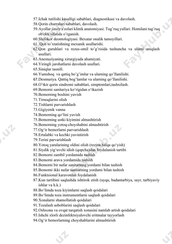 2. qon guruhlari va rezus-omil to’g’risida tushuncha va ularni aniqlash usullari. 63. anestaziyaning xirurgiyada ahamiyati. 64. yiringli jarohatlarni davolash usullari. 65. siniqlar tasnifi. 66. yumshoq va qattiq bo’g’imlar va ularning qo’llanilishi. 67. desmuriya. qattiq bog’lamlar va ularning qo’llanilishi. 68. o’tkir qorin sindromi sabablari, simptomlari,tashxilash. 69. bemorni sanitariya ko‘rigidan o‘tkazish 70. bemorning boshini yuvish 71. tirnoqlarini olish 72. tishlarni parvarishlash 73. gigiyenik vanna 74. bemorning qo‘lini yuvish 75. bemorning ustki kiyimini almashtirish 76. bemorning yotoq-choyshabini almashtirish 77. og‘ir bemorlarni parvarishlash 78. ertalabki va kechki yuvintirish 79. terini parvarishlash 80. yotoq yaralarining oldini olish (rezina halqa qo‘yish) 81. siydik yig‘uvchi idish (qopcha)dan foydalanish tartibi 82. bemorni zambil yordamida tashish 83. bemorni arava yordamida tashish 84. bemorni bir nafar sanitarning yordami bilan tashish 85. bemorni ikki nafar sanitarning yordami bilan tashish 86. funktsional karavotdan foydalanish 87. kun tartibini saqlashda ishtirok etish (uyqu, badantarbiya, sayr, tarbiyaviy ishlar va h.k.) 88. bo‘limda toza kiyimlarni saqlash …