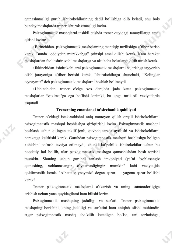 uning uchun guruhni tanlash imkoniyati (ya’ni "xohlasangiz qatnashing, xohlamasangiz o’ynamasligingiz mumkin" kabi vaziyatijda qoldirmaslik kerak. "albatta o’ynaymiz" degan qaror — yagona qaror bo’lishi kerak! trener psixogimnastik mashqlarni o’tkazish va uning samaradorligiga erishish uchun yana quyidagilami ham bilishi lozim. psixogimnastik mashqning jadalligi va sur’ati. trener psixogimnastik mashqning borishini, uning jadalligi va sur’atini ham aniqlab olishi muhimdir. agar psixogimnastik mashq cho’zilib ketadigan bo’lsa, uni tezlatishga, ishtirokchilarni qiziqtirish uchun esa mashqni ko’tarinki ruhda tugatishga harakat qilish zarur. qiziqtirish va sirlitik (mashqqa jalb qilish). ba’zi hollarda trener psixogimnastik mashqni boshlashdan va mashq qoidalarini tushuntirishdan oldin ishtirokchilarni qiziqtirish uchun ularga hozir qiziqarli mashq o’tkazilishini, ular bunday mashqni hech qachon bajarmaganliklarini sirli tarzda ta’kidlashi maqsadga muvofiqdir. bahslashish (musobaqalashish) kattalarda ham va bolalar ruhiyatida ham musobaqalashishga bo’lgan moyillik kuzatiladi. ana shu moyillikdan foydalangan holda trener ishtirokchilarda psixogimnastik mashqga xos kayfiyatni vujudga keltirish uchun guruhlar o’rtasida raqobat hissini uyg’otishi yaxshi natija beradi. masalan, "qayta qurish", "mumyo” yoki "minora" …