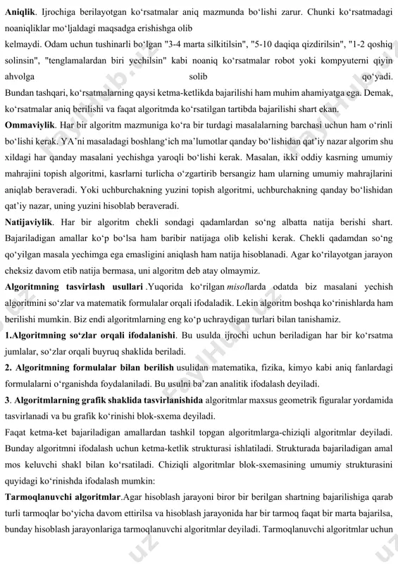 retlilik (cheklilik). bu xossaning mazmuni algoritmlarni doimo chekli qadamlardan iborat qilib bo‘laklash imkoniyati mavjudligida. ya’ni uni chekli sondagi oddiy ko‘rsatmalar ketma-ketligi shaklida ifodalash mumkin. agar kuzatilayotgan jarayonni chekli qadamlardan iborat qilib qo‘llay olmasak, uni algoritm deb bo‘lmaydi. tushunarlilik. biz kundalik hayotimizda berilgan algoritmlar bilan ishlayotgan elektron soatlar, mashinalar, dastgohlar, kompyuterlar, turli avtomatik va mexanik qurilmalarni kuzatamiz. ijrochiga tavsiya etilayotgan ko‘rsatmalar, uning uchun tushinarli mazmunda bo‘lishi shart, aks holda ijrochi oddiygina amalni ham bajara olmaydi. undan tashqari, ijrochi har qanday amalni bajara olmasligi ham mumkin. har bir ijrochining bajarishi mumkin bo‘lgan ko‘rsatmalar yoki buyruqlar majmuasi mavjud, u ijrochining ko‘rsatmalar tizimi (sistemasi) deyiladi. demak, ijrochi uchun berilayotgan har bir ko‘rsatma ijrochining ko‘rsatmalar tizimiga mansub bo‘lishi lozim. ko‘rsatmalarni ijrochining ko‘rsatmalar tizimiga tegishli bo‘ladigan qilib ifodalay bilishimiz muhim ahamiyatga ega. masalan, quyi sinfning a’lochi o‘quvchisi "son kvadratga oshirilsin" degan ko‘rsatmani tushinmasligi natijasida bajara olmaydi, lekin "son o‘zini o‘ziga ko‘paytirilsin" shaklidagi ko‘rsatmani bemalol bajaradi, chunki …