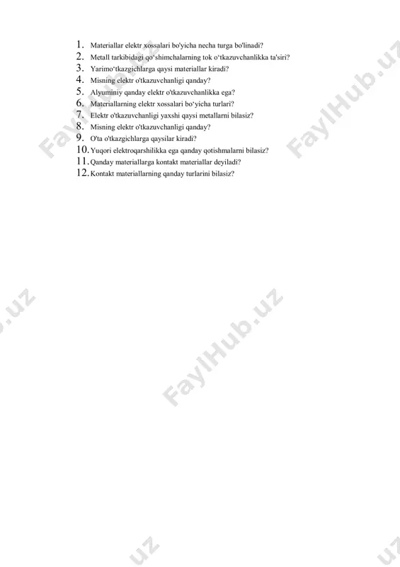 likka ta'siri? 3. yarimo‘tkazgichlarga qaysi materiallar kiradi? 4. misning elektr o'tkazuvchanligi qanday? 5. alyuminiy qanday elektr o'tkazuvchanlikka ega? 6. materiallarning elektr xossalari bo‘yicha turlari? 7. elektr o'tkazuvchanligi yaxshi qaysi metallarni bilasiz? 8. misning elektr o'tkazuvchanligi qanday? 9. o'ta o'tkazgichlarga qaysilar kiradi? 10. yuqori elektroqarshilikka ega qanday qotishmalarni bilasiz? 11. qanday materiallarga kontakt materiallar deyiladi? 12. kontakt materiallarning qanday turlarini bilasiz?