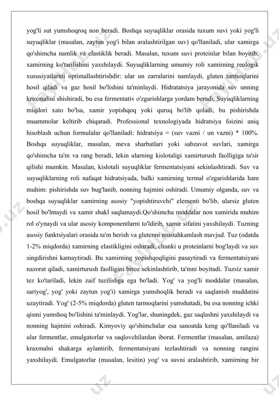 qo'shimcha namlik va elastiklik beradi. masalan, tuxum suvi proteinlar bilan boyitib, xamirning ko'tarilishini yaxshilaydi. suyuqliklarning umumiy roli xamirning reologik xususiyatlarini optimallashtirishdir: ular un zarralarini namlaydi, gluten tarmoqlarini hosil qiladi va gaz hosil bo'lishini ta'minlaydi. hidratatsiya jarayonida suv unning kraxmalini shishiradi, bu esa fermentativ o'zgarishlarga yordam beradi. suyuqliklarning miqdori xato bo'lsa, xamir yopishqoq yoki quruq bo'lib qoladi, bu pishirishda muammolar keltirib chiqaradi. professional texnologiyada hidratsiya foizini aniq hisoblash uchun formulalar qo'llaniladi: hidratsiya = (suv vazni / un vazni) * 100%. boshqa suyuqliklar, masalan, meva sharbatlari yoki sabzavot suvlari, xamirga qo'shimcha ta'm va rang beradi, lekin ularning kislotaligi xamirturush faolligiga ta'sir qilishi mumkin. masalan, kislotali suyuqliklar fermentatsiyani sekinlashtiradi. suv va suyuqliklarning roli nafaqat hidratsiyada, balki xamirning termal o'zgarishlarida ham muhim: pishirishda suv bug'lanib, nonning hajmini oshiradi. umumiy olganda, suv va boshqa suyuqliklar xamirning asosiy "yopishtiruvchi" elementi bo'lib, ularsiz gluten hosil bo'lmaydi va xamir shakl saqlamaydi.qo'shimcha moddalar non xamirida muhim rol o'ynaydi va …