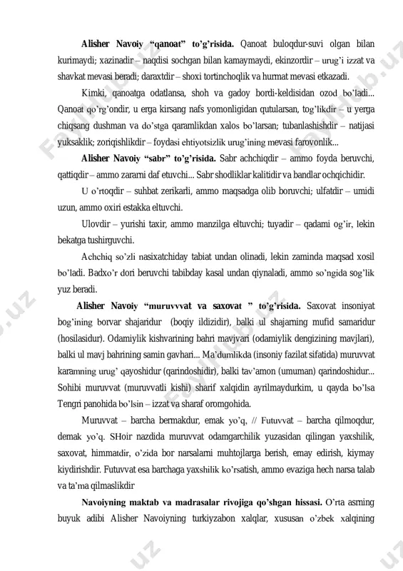 tdir – shoxi tortinchoqlik va hurmat mevasi etkazadi. kimki, qanoatga odatlansa, shoh va gadoy bordi-keldisidan ozod bo‟ladi... qanoat qo‟rg‟ondir, u erga kirsang nafs yomonligidan qutularsan, tog‟likdir – u yerga chiqsang dushman va do‟stga qaramlikdan xalos bo‟larsan; tubanlashishdir – natijasi yuksaklik; zoriqishlikdir – foydasi ehtiyotsizlik urug‟ining mevasi farovonlik... alisher navoiy “sabr” to‟g‟risida. sabr achchiqdir – ammo foyda beruvchi, qattiqdir – ammo zararni daf etuvchi... sabr shodliklar kalitidir va bandlar ochqichidir. u o‟rtoqdir – suhbat zerikarli, ammo maqsadga olib boruvchi; ulfatdir – umidi uzun, ammo oxiri estakka eltuvchi. ulovdir – yurishi taxir, ammo manzilga eltuvchi; tuyadir – qadami og‟ir, lekin bekatga tushirguvchi. achchiq so‟zli nasixatchiday tabiat undan olinadi, lekin zaminda maqsad xosil bo‟ladi. badxo‟r dori beruvchi tabibday kasal undan qiynaladi, ammo so‟ngida sog‟lik yuz beradi. alisher navoiy “muruvvvat va saxovat ” to‟g‟risida. saxovat insoniyat bog‟ining borvar shajaridur (boqiy ildizidir), balki ul shajarning mufid samaridur (hosilasidur). odamiylik kishvarining bahri mavjvari (odamiylik dengizining mavjlari), …