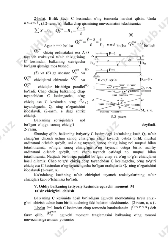 a , (5.2-rasm, в). balka chap qismining muvozanatini tekshiramiz: (6) agar bo‘lsa ; bo‘lsa bo‘ladi chiziq ordinatalari esa a tayanch reaksiyasi ta’sir chizig‘ining с kesimdan balkaning oxirigacha bo‘lgan qismiga mos tushadi. (5) va (6) ga asosan: va chiziqlarni chizamiz. va chiziqlar bir-biriga parallel bo‘ladi. chap chiziq balkaning chap tayanchidan c kesimgacha, o‘ng chiziq esa c kesimdan o‘ng tayanchgacha qc ning o‘zgarishini ifodalaydi. (2-rasm, в dagi shtrix chiziq). balkaning zo‘riqishlari nol bo‘lgan o‘qiga sanoq chizig‘i deyiladi. 2- rasm. shunday qilib, balkaning ixtiyoriy c kesimidagi ko‘ndalang kuch qc ta’sir chizig‘ini chizish uchun sanoq chizig‘iga chap tayanch ostida birlik musbat ordinatani o‘lchab qo‘yib, uni o‘ng tayanch sanoq chizig‘ining nol nuqtasi bilan tutashtiramiz, so‘ngra sanoq chizig‘iga o‘ng tayanch ostiga birlik manfiy ordinatani o‘lchab qo‘yib, uni chap tayanch ostidagi nol nuqtasi bilan tutashtiramiz. natijada bir-biriga parallel bo‘lgan chap va o‘ng to‘g‘ri chiziqlarni hosil qilamiz. chap to‘g‘ri chiziq chap tayanchdan c kesimgacha, o‘ng to‘g‘ri chiziq esa …