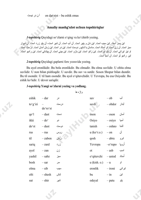 ت. آن پَتو نُو است. اين زانو است. اين بازو است. اين بينی است. آن پيشانی است. اين راديو است. اين راديو نُو است. آن آسيا است. 2-topshiriq.quyidagi gaplarni fors yozuvida yozing. bu ayol eronlikdir. bu bola eronlikdir. bu olmadir. bu olma suvlidir. u oltita olma suvlidir. u non bilan pishloqdir. u suvdir. bu suv va sutdir. soson shopur bilan dustdir. bu til osondir. u til ham osondir. bu ayol o‘qituvchidir. u yevropa, bu esa osiyodir. bu eshik ko‘kdir. u devor sariqdir. 3-topshiriq.yangi so’zlarni yozing va yodlang. واژه ها eshik – dar در suv – ob آب to‘g‘iri – do‘ro‘st درست suvli – obdor آبدار qo‘l – dast دست oson – oson آسان ikki – do‘ دو osiyo – osiyo آسيا do‘st – dust دوست tanish – oshno آشنا rus – rus روس u (ko‘r.o.) – on آن til – zabon زبان qosh – abru ابرو sariq – zard زرد …