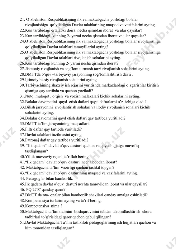 orat va ular qaysilar? 21. o’zbekiston respublikasining ilk va maktabgacha yoshdagi bolalar rivojlanishiga qo’yiladigan davlat talablarining maqsad va vazifalarini ayting. 22. kun tartibidagi ertalabki doira necha qismdan iborat va ular qaysilar? 23. kun tartibidagi kunning 2- yarmi necha qismdan iborat va ular qaysilar? 24. o’zbekiston respublikasining ilk va maktabgacha yoshdagi bolalar rivojlanishiga qo’yiladigan davlat talablari tamoyillarini ayting? 25. o’zbekiston respublikasining ilk va maktabgacha yoshdagi bolalar rivojlanishiga qo’yiladigan davlat talablari rivojlanish sohalarini ayting. 26. kun tartibidagi kunning 2- yarmi necha qismdan iborat? 27. jismoniy rivojlanish va sog’lom turmush tarzi rivojlanish sohalarini ayting. 28. dmttda o’quv –tarbiyaviy jarayonning sog’lomlashtirish davri . 29. ijtimoiy hissiy rivojlanish sohalarini ayting. 30. tarbiyachining shaxsiy ish rejasini yuritishda markazlardagi o’zgarishlar kiritish qismiga qay tartibda va qachon yoziladi? 31. nutq, muloqot , o’qish va yozish malakalari kichik sohalarini ayting. 32. bolalar davomatini qayd etish daftari qaysi daftarlarni o’z ichiga oladi? 33. bilish jarayonini rivojlantirish sohalari va ilodiy rivojlanish …