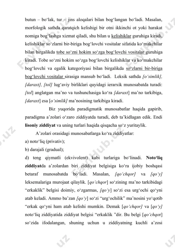 r o‘zgaruvchan xususiyatga ega bo‘lib, ba’zan yordamchi leksemalar o‘rnida ham kela oladi. bunga yarim ko‘makchilar, yarim bog‘lovchilarni misol keltirish mumkin. darajali ziddiyat a’zolari kamida uchta bo‘lib, bir belgining o‘sib borishiga ko‘ra a’zolar qator hosil qiladi. darajali ziddiyat ham tilning barcha sathlarida uchraydi. masalan, fonetikada unli fonemalar tilning ko‘tarilish darajasiga ko‘ra ziddiyat hosil qiladi: [o]~ [o‘]~ [u]. leksikada [tuzuk] ~ [durust]~ [yaxshi]~ [ ajoyib], [shivirla]~ [pichirla]~ [ayt]~ [gapir]~ [baqir]~ [hayqir], morfologiyada [harakat nomi] ~ [sifatdosh] ~ [ravishdosh] (fe’lnini o‘zgalash darajasiga ko‘ra belgisi asosida) kabi darajali ziddiyatlar hosil qilinadi. teng qiymatli ziddiyatda ikki a’zo o‘ziga xos xususiyatiga ko‘ra qarshilantiriladi. masalan, jarangli va jarangsiz undoshlar; oq va qora: men va sen, ona va ota kabi bir-biriga qarama-qarshi ma’noli so‘zlar birligi teng qiymatli ziddiyatda turadi. ziddiyatlar a’zolari miqdoriga ko‘ra ikki a’zoli (binar) va uch (ko‘p) a’zoli (ternar) ziddiyatlarga bo‘linadi. noto‘liq teng qiymatli ziddiyatlar binar va darajali ziddiyat ternar ziddiyat deyiladi.