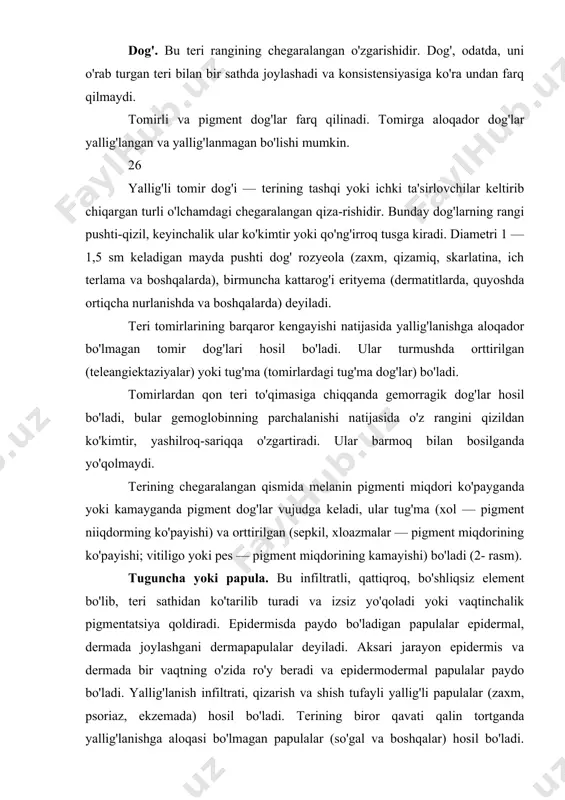 ri jarayon epidermis va dermada bir vaqtning o'zida ro'y beradi va epidermodermal papulalar paydo bo'ladi. yallig'lanish infiltrati, qizarish va shish tufayli yallig'li papulalar (zaxm, psoriaz, ekzemada) hosil bo'ladi. terining biror qavati qalin tortganda yallig'lanishga aloqasi bo'lmagan papulalar (so'gal va boshqalar) hosil bo'ladi. tugunchalar o'lchami to'g'nog'ich boshchasi (miliar) yoki no'xat kattaligidan (lentikulyar) yirik tangalargacha (num-mulyar) keladi. bir necha tugunchalar tutashganda pilakchalar hosil bo'ladi (3- rasm). do'mboqcha. bu teri sathidan ko'tarilib turadigan, tugunchadan ichkariroqda joylashgan infiltratli, bo'shliqsiz element; hamisha nekrozga uchraydi va shu sababli do'mboqchalar o'rnida ikkilamchi o'zgarishlar — chandiqlar yoki terming chandiqli atrofiyasi qoladi (4- rasm). tugun. yallig'langan tugun — teri osti yog' qavatida boshlanadigan katta o'lchamdagi (loviyadan tovuq tuxumi-gacha) infiltrativ tuzilma. tugunlar nekrozga uchrashi, yaraga aylanishi va chandiq hosil qilib, bitishi (zaxm gummasi, silda skrofuloderma) yoki chandiq qoldirmay asta-sekin so'rilib ketishi mumkin (leproma). yallig'lanishga aloqador bo'lma-gan tugunlarga lipoma, fibroma, teri o'smalari va boshqalar kiradi (5- rasm). pufakcha. kattaligi to'g'nog'ich boshchasidan …