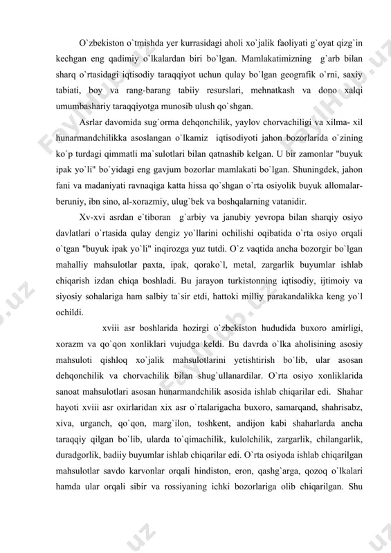 larigacha buxoro, samarqand, shahrisabz, xiva, urganch, qo`qon, marg`ilon, toshkent, andijon kabi shaharlarda ancha taraqqiy qilgan bo`lib, ularda to`qimachilik, kulolchilik, zargarlik, chilangarlik, duradgorlik, badiiy buyumlar ishlab chiqarilar edi. o`rta osiyoda ishlab chiqarilgan mahsulotlar savdo karvonlar orqali hindiston, eron, qashg`arga, qozoq o`lkalari hamda ular orqali sibir va rossiyaning ichki bozorlariga olib chiqarilgan. shu davrda ayniqsa paxta va pillaga, qorako`l terisi, quruq mevalarga tashqi bozorda ehtiyoj katta bo`lgan. ana shunday imkoniyatlarga ega ushbu mintaqaga xix asrdan boshlab angliya va chor rossiyasi qiziqa boshladi. xonliklar o`rtasidagi o`zaro ziddiyatlardan foydalanib, chor rossiyasi xix asrning 2-yarmida turkistonni o`z mustamlakasiga aylantirdi. chor rossiyasi bosib olgandan keyin o`rta osiyo rossiyani xom ashyo va boshqa mahsulotlar bilan ta`minlashi kerak edi. chunki shu davrgacha rossiya to`qimachilik sanoatining asosiy xom ashyosi hisoblangan paxtani asosan aqsh va o`rta osiyodan olar edi. o`rta osiyo mustamlakaga aylantirilgandan keyin o`lkada temir yo`l qurilishi boshlanib, 1888 yilda farob stansiyasidan samarqandgacha (zakaspiy temir yo`lining davomi) poezdlar qatnovi …