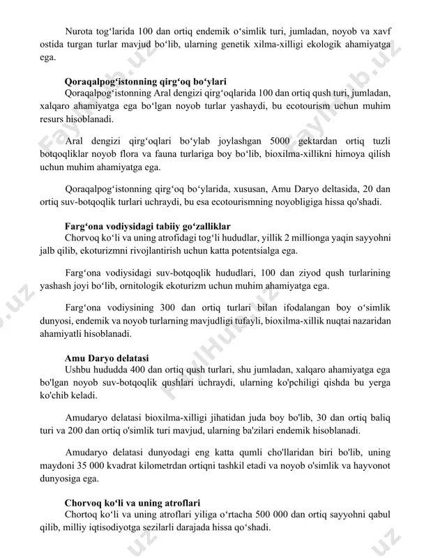 ecotourism uchun muhim resurs hisoblanadi. aral dengizi qirgʻoqlari boʻylab joylashgan 5000 gektardan ortiq tuzli botqoqliklar noyob flora va fauna turlariga boy boʻlib, bioxilma-xillikni himoya qilish uchun muhim ahamiyatga ega. qoraqalpogʻistonning qirgʻoq boʻylarida, xususan, amu daryo deltasida, 20 dan ortiq suv-botqoqlik turlari uchraydi, bu esa ecotourismning noyobligiga hissa qo'shadi. fargʻona vodiysidagi tabiiy goʻzalliklar chorvoq koʻli va uning atrofidagi togʻli hududlar, yillik 2 millionga yaqin sayyohni jalb qilib, ekoturizmni rivojlantirish uchun katta potentsialga ega. fargʻona vodiysidagi suv-botqoqlik hududlari, 100 dan ziyod qush turlarining yashash joyi boʻlib, ornitologik ekoturizm uchun muhim ahamiyatga ega. fargʻona vodiysining 300 dan ortiq turlari bilan ifodalangan boy oʻsimlik dunyosi, endemik va noyob turlarning mavjudligi tufayli, bioxilma-xillik nuqtai nazaridan ahamiyatli hisoblanadi. amu daryo delatasi ushbu hududda 400 dan ortiq qush turlari, shu jumladan, xalqaro ahamiyatga ega bo'lgan noyob suv-botqoqlik qushlari uchraydi, ularning ko'pchiligi qishda bu yerga ko'chib keladi. amudaryo delatasi bioxilma-xilligi jihatidan juda boy bo'lib, 30 dan ortiq baliq …