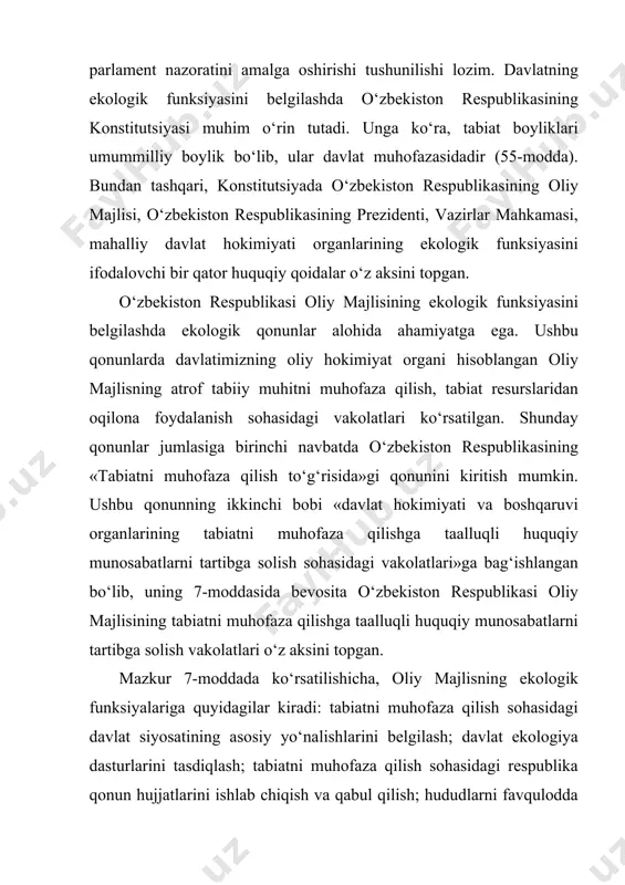 tabiiy muhitga ega bo‘lish huquqini kafolatlashga qaratilgandir. vaholanki, oliy majlisning yer, suv, o‘rmon, yer osti boyliklari, o‘simlik va hayvonot dunyosini muhofaza qilish va undan foydalanish sohasidagi davlat siyosatining asosiy yo‘nalishlarini belgilash, davlat dasturlarni tasdiqlash, shu sohadagi qonun hujjatlarini ishlab chiqish va qabul qilishdagi vakolatlari alohida ahamiyatga ega. shu sababdan, yuqorida sanab ko‘rsatilgan qonun hujjatlarida oliy majlisning funksional vakolatlari belgilangan qoidalar o‘rnatilsa, maqsadga muvofiq bo‘lur edi. oliy majlis o‘zining ekologik funksiyasini bajarishda o‘zbekiston respublikasining 2002 yil 12 dekabrdagi «o‘zbekiston respublikasi oliy majlisining qonunchilik palatasi to‘g‘risida»gi va «o‘zbekiston respublikasi oliy majlisining senati to‘g‘risida»gi konstitutsiyaviy qonunlariga asoslanadi. ushbu qonunlarda o‘zbekiston respublikasining oliy majlisi respublikada qonun chiqaruvchi hokimiyatni amalga oshiruvchi oliy davlat vakillik organi ekanligi, u o‘zbekiston respublikasining konstitutsiyasiga muvofiq o‘z vakolatiga berilgan har qanday masalani o‘z muhokamasiga qabul qilish huquqiga egaligi, konstitutsiya va boshqa qonunlarni qabul qilish hamda ularga o‘zgartish va qo‘shimchalar kiritish, vazirlar mahkamasining taklifiga binoan o‘zbekiston respublikasi ichki va tashqi siyosatining …