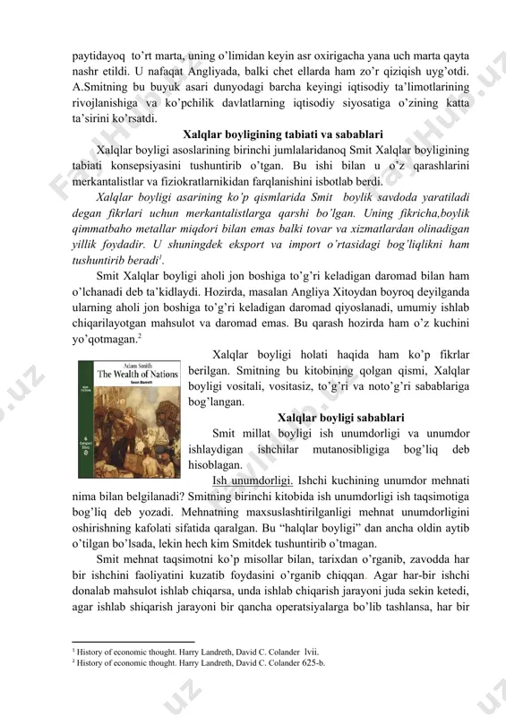 tisodiy fan tizimiga aylandi. a.smitning bu asari besh qismdan (kitobdan) iborat bo’lib, birinchi qismida qiymat va qo’shimcha daromad muammolari tadqiq etildi, ikkinchisida – kapital jamg’arilishi va uning funktsional shakllari, uchinchisida – kapitalizm rivojlanishining tarixiy shart-sharoitlari ko’rsatib berildi, to’rtinchisida – merkantilizm va fiziokratlar ta’limotiga bo’lgan o’zining munosabatlari aks etildi, beshinchi qismida davlat moliyasi savollari ko’rib chiqildi. bu asar a.smit hayot paytidayoq to’rt marta, uning o’limidan keyin asr oxirigacha yana uch marta qayta nashr etildi. u nafaqat angliyada, balki chet ellarda ham zo’r qiziqish uyg’otdi. a.smitning bu buyuk asari dunyodagi barcha keyingi iqtisodiy ta’limotlarining rivojlanishiga va ko’pchilik davlatlarning iqtisodiy siyosatiga o’zining katta ta’sirini ko’rsatdi. xalqlar boyligining tabiati va sabablari xalqlar boyligi asoslarining birinchi jumlalaridanoq smit xalqlar boyligining tabiati konsepsiyasini tushuntirib o’tgan. bu ishi bilan u o’z qarashlarini merkantalistlar va fiziokratlarnikidan farqlanishini isbotlab berdi. xalqlar boyligi asarining ko’p qismlarida smit boylik savdoda yaratiladi degan fikrlari uchun merkantalistlarga qarshi bo’lgan. uning fikricha,boylik qimmatbaho metallar …