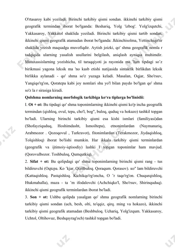 sondan, ikkinehi qismi geografik atamadan iborat bo'lganda: jkkinchisolma, yettinchiqo'tir shaklida yozish maqsadga muvofiqdir. aytish joizki, qo' shma geografik nomla r tadqiqida ularning yasalish usullarini belgilash, aniqlash ayniqsa muhimdir. mutaxassislarning yozishicha, til taraqqiyoti ja rayonida ma 'lum tipdagi so’z birikmasi yagona leksik ma 'no kasb etishi natijasida sintaktik birlikdan leksik birlikka aylanadi - qo' shma so'z yuzaga keladi. masalan, oqjar, sho'rsuv, yangiqo'rg'on, qoratepa kabi joy nomlari shu yo'l bilan paydo bo'lgan qo' shma so'z la r sirasiga kiradi. qolshma nomlarning morfologik tarkibiga ko‘ra tiplarga bo'linislii: i. ot + ot: bu tipdagi qo' shma toponimlarning ikkinehi qismi ko'p incha geografik termindan (qishloq, ovul, tepa, cho'l, bog", buloq, quduq va hokazo) tashkil topgan bo'ladi. ularning birinchi tarkibiy qismi esa kishi ismlari (familiyasi)dan (shofayziquduq, hoshimdasht, ismoiltepa), etnonimlardan (naymanariq, arabmozor . qozoqovul , turkravot), fitonimlardan (terakmozor, jiydaqishloq, tolqishloq) iborat bo'lishi mumkin. har ikkala tarkibiy qismi terminlardan (geografik va ijtimoiy-iqtisodiy) lashki i topgan toponimlar ham mavjud. …