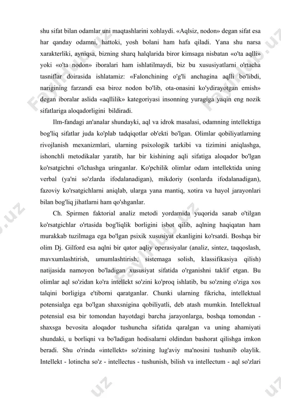 an), fazoviy ko'rsatgichlarni aniqlab, ularga yana mantiq, xotira va hayol jarayonlari bilan bog'liq jihatlarni ham qo'shganlar. ch. spirmen faktorial analiz metodi yordamida yuqorida sanab o'tilgan ko'rsatgichlar o'rtasida bog'liqlik borligini isbot qilib, aqlning haqiqatan ham murakkab tuzilmaga ega bo'lgan psixik xususiyat ekanligini ko'rsatdi. boshqa bir olim dj. gilford esa aqlni bir qator aqliy operasiyalar (analiz, sintez, taqqoslash, mavxumlashtirish, umumlashtirish, sistemaga solish, klassifikasiya qilish) natijasida namoyon bo'ladigan xususiyat sifatida o'rganishni taklif etgan. bu olimlar aql so'zidan ko'ra intellekt so'zini ko'proq ishlatib, bu so'zning o'ziga xos talqini borligiga e'tiborni qaratganlar. chunki ularning fikricha, intellektual potensialga ega bo'lgan shaxsnigina qobiliyatli, deb atash mumkin. intellektual potensial esa bir tomondan hayotdagi barcha jarayonlarga, boshqa tomondan - shaxsga bevosita aloqador tushuncha sifatida qaralgan va uning ahamiyati shundaki, u borliqni va bo'ladigan hodisalarni oldindan bashorat qilishga imkon beradi. shu o'rinda «intellekt» so'zining lug'aviy ma'nosini tushunib olaylik. intellekt - lotincha so'z - intellectus - tushunish, bilish va intellectum - …