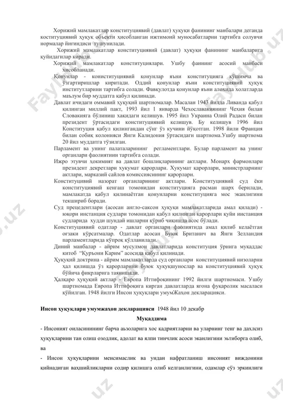 ри. конституцивий назорат органларининг актлари. конституциявий суд ёки конституциявий кенгаш томонидан конституцияга расман шарх берилади, мамлакатда қабул қилинаётган қонунларни конституцияга мос эканлигини текшириб боради. суд прецедентлари (асосан англо-саксон ҳуқуқи мамлакатларида амал қилади) - юқори инстанция судлари томонидан қабул қилинган қарорлари қуйи инстанция судларида худди шундай ишларни қўриб чиқишда асос бўлади. конституциявий одатлар - давлат органлари фаолиятида амал қилиб келаётган оғзаки кўрсатмалар. одатлар асосан буюк британич ва янги зелландия парламентларида кўпроқ қўлланилади. диний манбалар - айрим мусулмон давлатларида конституция ўрнига муқаддас китоб “қуръони карим” асосида қабул қилинади. ҳуқуқий доктрина - айрим мамлакатларда суд органлари конституциявий низоларни ҳал қилишда ўз қарорларини буюк ҳуқуқшунослар ва конституциявий ҳуқуқ бўйича фикрларига таянишади. ҳалқаро ҳуқуқий актлар - европа иттифоқининг 1992 йилги шартномаси. ушбу шартномада европа иттифоқига кирган давлатларда ягона фуқаролик масаласи қўйилган. 1948 йилги инсон ҳуқуқлари умумжаҳон декларацияси. инсон ҳуқуқлари умумжаҳон декларацияси 1948 йил 10 декабр муқаддима - инсоният оиласинининг барча аьзоларига хос қадриятларни ва уларнинг …