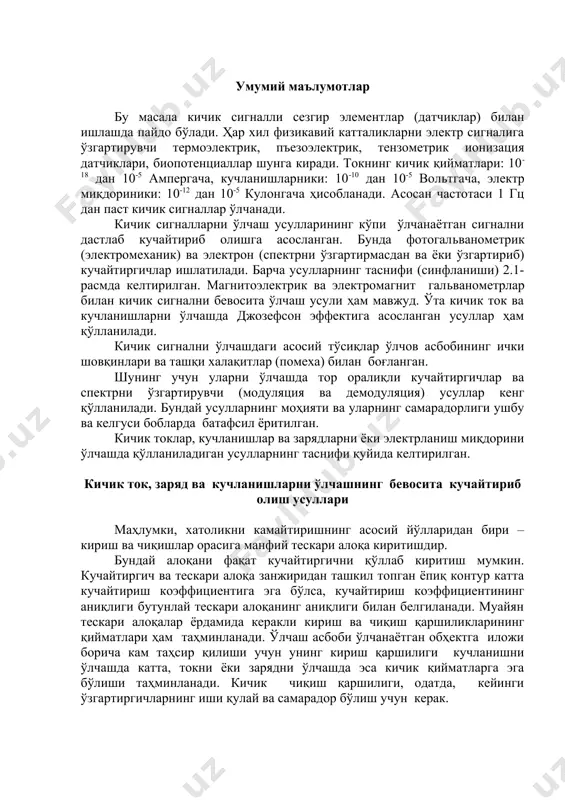 иники: 10-12 дан 10-5 кулонгача ҳисобланади. асосан частотаси 1 гц дан паст кичик сигналлар ўлчанади. кичик сигналларни ўлчаш усулларининг кўпи ўлчанаётган сигнални дастлаб кучайтириб олишга асосланган. бунда фотогальванометрик (электромеханик) ва электрон (спектрни ўзгартирмасдан ва ёки ўзгартириб) кучайтиргичлар ишлатилади. барча усулларнинг таснифи (синфланиши) 2.1-расмда келтирилган. магнитоэлектрик ва электромагнит гальванометрлар билан кичик сигнални бевосита ўлчаш усули ҳам мавжуд. ўта кичик ток ва кучланишларни ўлчашда джозефсон эффектига асосланган усуллар ҳам қўлланилади. кичик сигнални ўлчашдаги асосий тўсиқлар ўлчов асбобининг ички шовқинлари ва ташқи халақитлар (помеха) билан боғланган. шунинг учун уларни ўлчашда тор оралиқли кучайтиргичлар ва спектрни ўзгартирувчи (модуляция ва демодуляция) усуллар кенг қўлланилади. бундай усулларнинг моҳияти ва уларнинг самарадорлиги ушбу ва келгуси бобларда батафсил ёритилган. кичик токлар, кучланишлар ва зарядларни ёки электрланиш миқдорини ўлчашда қўлланиладиган усулларнинг таснифи қуйида келтирилган. кичик ток, заряд ва кучланишларни ўлчашнинг бевосита кучайтириб олиш усуллари маҳлумки, хатоликни камайтиришнинг асосий йўлларидан бири – кириш ва чиқишлар орасига манфий тескари алоқа киритишдир. …