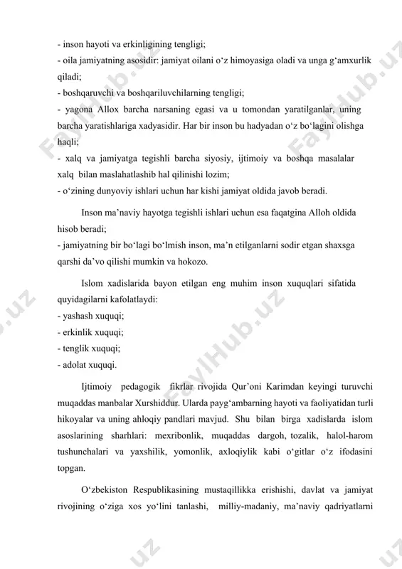 ng barcha yaratishlariga xadyasidir. har bir inson bu hadyadan o‘z bo‘lagini olishga haqli; - xalq va jamiyatga tegishli barcha siyosiy, ijtimoiy va boshqa masalalar xalq bilan maslahatlashib hal qilinishi lozim; - o‘zining dunyoviy ishlari uchun har kishi jamiyat oldida javob beradi. inson ma’naviy hayotga tegishli ishlari uchun esa faqatgina alloh oldida hisob beradi; - jamiyatning bir bo‘lagi bo‘lmish inson, ma’n etilganlarni sodir etgan shaxsga qarshi da’vo qilishi mumkin va hokozo. islom xadislarida bayon etilgan eng muhim inson xuquqlari sifatida quyidagilarni kafolatlaydi: - yashash xuquqi; - erkinlik xuquqi; - tenglik xuquqi; - adolat xuquqi. ijtimoiy pedagogik fikrlar rivojida qur’oni karimdan keyingi turuvchi muqaddas manbalar xurshiddur. ularda payg‘ambarning hayoti va faoliyatidan turli hikoyalar va uning ahloqiy pandlari mavjud. shu bilan birga xadislarda islom asoslarining sharhlari: mexribonlik, muqaddas dargoh, tozalik, halol-harom tushunchalari va yaxshilik, yomonlik, axloqiylik kabi o‘gitlar o‘z ifodasini topgan. o‘zbekiston respublikasining mustaqillikka erishishi, davlat va jamiyat rivojining o‘ziga xos yo‘lini tanlashi, …
